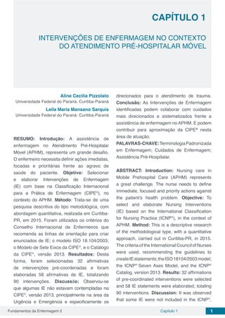 Fundamentos da Enfermagem 2 1Capítulo 1
CAPÍTULO 1
INTERVENÇÕES DE ENFERMAGEM NO CONTEXTO
DO ATENDIMENTO PRÉ-HOSPITALAR MÓVEL
Aline Cecilia Pizzolato
Universidade Federal do Paraná. Curitiba-Paraná
Leila Maria Mansano Sarquis
Universidade Federal do Paraná. Curitiba-Paraná
RESUMO: Introdução: A assistência de
enfermagem no Atendimento Pré-Hospitalar
Móvel (APHM), representa um grande desafio.
O enfermeiro necessita definir ações imediatas,
focadas e prioritárias frente ao agravo de
saúde do paciente. Objetivo: Selecionar
e elaborar Intervenções de Enfermagem
(IE) com base na Classificação Internacional
para a Prática de Enfermagem (CIPE®
), no
contexto do APHM. Método: Trata-se de uma
pesquisa descritiva do tipo metodológica, com
abordagem quantitativa, realizada em Curitiba-
PR, em 2015. Foram utilizados os critérios do
Conselho Internacional de Enfermeiros que
recomenda as linhas de orientação para criar
enunciados de IE; o modelo ISO 18.104/2003;
o Modelo de Sete Eixos da CIPE®
, e o Catálogo
da CIPE®
, versão 2013. Resultados: Desta
forma, foram selecionadas 32 afirmativas
de intervenções pré-coordenadas e foram
elaboradas 58 afirmativas de IE, totalizando
90 intervenções. Discussão: Observou-se
que algumas IE não estavam contempladas na
CIPE®
, versão 2013, principalmente na área da
Urgência e Emergência e especificamente os
direcionados para o atendimento de trauma.
Conclusão: As Intervenções de Enfermagem
identificadas podem colaborar com cuidados
mais direcionados e sistematizados frente a
assistência de enfermagem no APHM. E podem
contribuir para aproximação da CIPE®
nesta
área de atuação.
PALAVRAS-CHAVE:TerminologiaPadronizada
em Enfermagem; Cuidados de Enfermagem;
Assistência Pré-Hospitalar.
ABSTRACT: Introduction: Nursing care in
Mobile Prehospital Care (APHM) represents
a great challenge. The nurse needs to define
immediate, focused and priority actions against
the patient’s health problem. Objective: To
select and elaborate Nursing Interventions
(IE) based on the International Classification
for Nursing Practice (ICNP®
), in the context of
APHM. Method: This is a descriptive research
of the methodological type, with a quantitative
approach, carried out in Curitiba-PR, in 2015.
The criteria of the International Council of Nurses
were used, recommending the guidelines to
createIEstatements;theISO18104/2003model;
the ICNP®
Seven Axes Model, and the ICNP®
Catalog, version 2013. Results: 32 affirmations
of pre-coordinated interventions were selected
and 58 IE statements were elaborated, totaling
90 interventions. Discussion: It was observed
that some IE were not included in the ICNP®
,
 