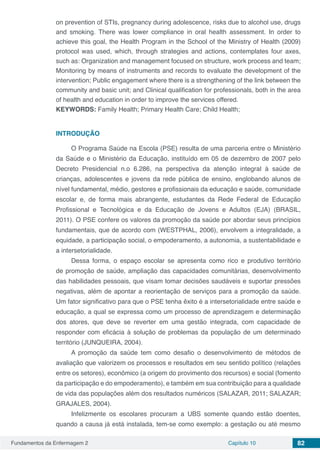 Fundamentos da Enfermagem 2 Capítulo 10 82
on prevention of STIs, pregnancy during adolescence, risks due to alcohol use, drugs
and smoking. There was lower compliance in oral health assessment. In order to
achieve this goal, the Health Program in the School of the Ministry of Health (2009)
protocol was used, which, through strategies and actions, contemplates four axes,
such as: Organization and management focused on structure, work process and team;
Monitoring by means of instruments and records to evaluate the development of the
intervention; Public engagement where there is a strengthening of the link between the
community and basic unit; and Clinical qualification for professionals, both in the area
of health and education in order to improve the services offered.
KEYWORDS: Family Health; Primary Health Care; Child Health;
INTRODUÇÃO
O Programa Saúde na Escola (PSE) resulta de uma parceria entre o Ministério
da Saúde e o Ministério da Educação, instituído em 05 de dezembro de 2007 pelo
Decreto Presidencial n.o 6.286, na perspectiva da atenção integral à saúde de
crianças, adolescentes e jovens da rede pública de ensino, englobando alunos de
nível fundamental, médio, gestores e profissionais da educação e saúde, comunidade
escolar e, de forma mais abrangente, estudantes da Rede Federal de Educação
Profissional e Tecnológica e da Educação de Jovens e Adultos (EJA) (BRASIL,
2011). O PSE confere os valores da promoção da saúde por abordar seus princípios
fundamentais, que de acordo com (WESTPHAL, 2006), envolvem a integralidade, a
equidade, a participação social, o empoderamento, a autonomia, a sustentabilidade e
a intersetorialidade.
Dessa forma, o espaço escolar se apresenta como rico e produtivo território
de promoção de saúde, ampliação das capacidades comunitárias, desenvolvimento
das habilidades pessoais, que visam tomar decisões saudáveis e suportar pressões
negativas, além de apontar a reorientação de serviços para a promoção da saúde.
Um fator significativo para que o PSE tenha êxito é a intersetorialidade entre saúde e
educação, a qual se expressa como um processo de aprendizagem e determinação
dos atores, que deve se reverter em uma gestão integrada, com capacidade de
responder com eficácia à solução de problemas da população de um determinado
território (JUNQUEIRA, 2004).
A promoção da saúde tem como desafio o desenvolvimento de métodos de
avaliação que valorizem os processos e resultados em seu sentido político (relações
entre os setores), econômico (a origem do provimento dos recursos) e social (fomento
da participação e do empoderamento), e também em sua contribuição para a qualidade
de vida das populações além dos resultados numéricos (SALAZAR, 2011; SALAZAR;
GRAJALES, 2004).
Infelizmente os escolares procuram a UBS somente quando estão doentes,
quando a causa já está instalada, tem-se como exemplo: a gestação ou até mesmo
 
