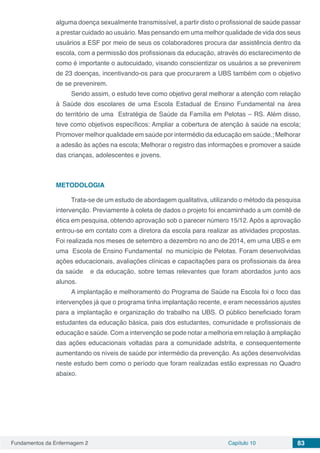 Fundamentos da Enfermagem 2 Capítulo 10 83
alguma doença sexualmente transmissível, a partir disto o profissional de saúde passar
a prestar cuidado ao usuário. Mas pensando em uma melhor qualidade de vida dos seus
usuários a ESF por meio de seus os colaboradores procura dar assistência dentro da
escola, com a permissão dos profissionais da educação, através do esclarecimento de
como é importante o autocuidado, visando conscientizar os usuários a se prevenirem
de 23 doenças, incentivando-os para que procurarem a UBS também com o objetivo
de se prevenirem.
Sendo assim, o estudo teve como objetivo geral melhorar a atenção com relação
à Saúde dos escolares de uma Escola Estadual de Ensino Fundamental na área
do território de uma Estratégia de Saúde da Família em Pelotas – RS. Além disso,
teve como objetivos específicos: Ampliar a cobertura de atenção à saúde na escola;
Promover melhor qualidade em saúde por intermédio da educação em saúde.; Melhorar
a adesão às ações na escola; Melhorar o registro das informações e promover a saúde
das crianças, adolescentes e jovens.
METODOLOGIA
Trata-se de um estudo de abordagem qualitativa, utilizando o método da pesquisa
intervenção. Previamente à coleta de dados o projeto foi encaminhado a um comitê de
ética em pesquisa, obtendo aprovação sob o parecer número 15/12. Após a aprovação
entrou-se em contato com a diretora da escola para realizar as atividades propostas.
Foi realizada nos meses de setembro a dezembro no ano de 2014, em uma UBS e em
uma Escola de Ensino Fundamental no município de Pelotas. Foram desenvolvidas
ações educacionais, avaliações clínicas e capacitações para os profissionais da área
da saúde e da educação, sobre temas relevantes que foram abordados junto aos
alunos.
A implantação e melhoramento do Programa de Saúde na Escola foi o foco das
intervenções já que o programa tinha implantação recente, e eram necessários ajustes
para a implantação e organização do trabalho na UBS. O público beneficiado foram
estudantes da educação básica, pais dos estudantes, comunidade e profissionais de
educação e saúde. Com a intervenção se pode notar a melhoria em relação à ampliação
das ações educacionais voltadas para a comunidade adstrita, e consequentemente
aumentando os níveis de saúde por intermédio da prevenção. As ações desenvolvidas
neste estudo bem como o período que foram realizadas estão expressas no Quadro
abaixo.
 