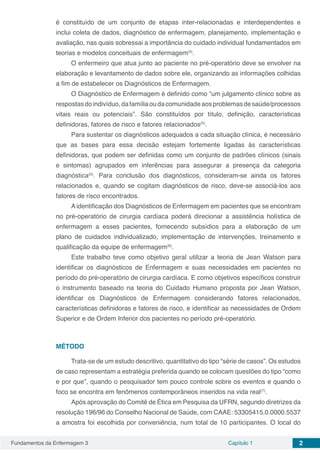 Fundamentos da Enfermagem 3 Capítulo 1 2
é constituído de um conjunto de etapas inter-relacionadas e interdependentes e
inclui coleta de dados, diagnóstico de enfermagem, planejamento, implementação e
avaliação, nas quais sobressai a importância do cuidado individual fundamentados em
teorias e modelos conceituais de enfermagem(4)
.
O enfermeiro que atua junto ao paciente no pré-operatório deve se envolver na
elaboração e levantamento de dados sobre ele, organizando as informações colhidas
a fim de estabelecer os Diagnósticos de Enfermagem.
O Diagnóstico de Enfermagem é definido como “um julgamento clínico sobre as
respostasdoindivíduo,dafamíliaoudacomunidadeaosproblemasdesaúde/processos
vitais reais ou potenciais”. São constituídos por título, definição, características
definidoras, fatores de risco e fatores relacionados(5)
.
Para sustentar os diagnósticos adequados a cada situação clínica, é necessário
que as bases para essa decisão estejam fortemente ligadas às características
definidoras, que podem ser definidas como um conjunto de padrões clínicos (sinais
e sintomas) agrupados em inferências para assegurar a presença da categoria
diagnóstica(5)
. Para conclusão dos diagnósticos, consideram-se ainda os fatores
relacionados e, quando se cogitam diagnósticos de risco, deve-se associá-los aos
fatores de risco encontrados.
A identificação dos Diagnósticos de Enfermagem em pacientes que se encontram
no pré-operatório de cirurgia cardíaca poderá direcionar a assistência holística de
enfermagem a esses pacientes, fornecendo subsídios para a elaboração de um
plano de cuidados individualizado, implementação de intervenções, treinamento e
qualificação da equipe de enfermagem(6)
.
Este trabalho teve como objetivo geral utilizar a teoria de Jean Watson para
identificar os diagnósticos de Enfermagem e suas necessidades em pacientes no
período do pré-operatório de cirurgia cardíaca. E como objetivos específicos construir
o instrumento baseado na teoria do Cuidado Humano proposta por Jean Watson,
identificar os Diagnósticos de Enfermagem considerando fatores relacionados,
características definidoras e fatores de risco, e identificar as necessidades de Ordem
Superior e de Ordem Inferior dos pacientes no período pré-operatório.
MÉTODO
Trata-se de um estudo descritivo, quantitativo do tipo “série de casos”. Os estudos
de caso representam a estratégia preferida quando se colocam questões do tipo “como
e por que”, quando o pesquisador tem pouco controle sobre os eventos e quando o
foco se encontra em fenômenos contemporâneos inseridos na vida real(7)
.
Após aprovação do Comitê de Ética em Pesquisa da UFRN, segundo diretrizes da
resolução 196/96 do Conselho Nacional de Saúde, com CAAE: 53305415.0.0000.5537
a amostra foi escolhida por conveniência, num total de 10 participantes. O local do
 