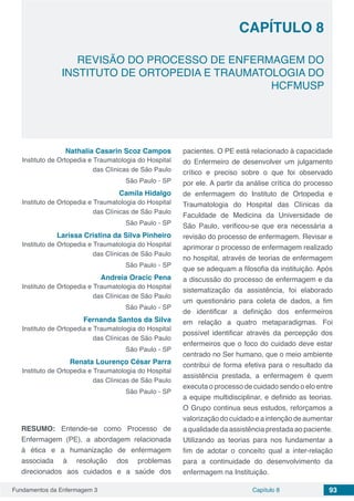 Fundamentos da Enfermagem 3 93Capítulo 8
REVISÃO DO PROCESSO DE ENFERMAGEM DO
INSTITUTO DE ORTOPEDIA E TRAUMATOLOGIA DO
HCFMUSP
CAPÍTULO 8
Nathalia Casarin Scoz Campos
Instituto de Ortopedia e Traumatologia do Hospital
das Clínicas de São Paulo
São Paulo - SP
Camila Hidalgo
Instituto de Ortopedia e Traumatologia do Hospital
das Clínicas de São Paulo
São Paulo - SP
Larissa Cristina da Silva Pinheiro
Instituto de Ortopedia e Traumatologia do Hospital
das Clínicas de São Paulo
São Paulo - SP
Andreia Oracic Pena
Instituto de Ortopedia e Traumatologia do Hospital
das Clínicas de São Paulo
São Paulo - SP
Fernanda Santos da Silva
Instituto de Ortopedia e Traumatologia do Hospital
das Clínicas de São Paulo
São Paulo - SP
Renata Lourenço César Parra
Instituto de Ortopedia e Traumatologia do Hospital
das Clínicas de São Paulo
São Paulo - SP
RESUMO: Entende-se como Processo de
Enfermagem (PE), a abordagem relacionada
à ética e a humanização de enfermagem
associada à resolução dos problemas
direcionados aos cuidados e a saúde dos
pacientes. O PE está relacionado à capacidade
do Enfermeiro de desenvolver um julgamento
crítico e preciso sobre o que foi observado
por ele. A partir da análise crítica do processo
de enfermagem do Instituto de Ortopedia e
Traumatologia do Hospital das Clínicas da
Faculdade de Medicina da Universidade de
São Paulo, verificou-se que era necessária a
revisão do processo de enfermagem. Revisar e
aprimorar o processo de enfermagem realizado
no hospital, através de teorias de enfermagem
que se adequam a filosofia da instituição. Após
a discussão do processo de enfermagem e da
sistematização da assistência, foi elaborado
um questionário para coleta de dados, a fim
de identificar a definição dos enfermeiros
em relação a quatro metaparadigmas. Foi
possível identificar através da percepção dos
enfermeiros que o foco do cuidado deve estar
centrado no Ser humano, que o meio ambiente
contribui de forma efetiva para o resultado da
assistência prestada, a enfermagem é quem
executa o processo de cuidado sendo o elo entre
a equipe multidisciplinar, e definido as teorias.
O Grupo continua seus estudos, reforçamos a
valorização do cuidado e a intenção de aumentar
a qualidade da assistência prestada ao paciente.
Utilizando as teorias para nos fundamentar a
fim de adotar o conceito qual a inter-relação
para a continuidade do desenvolvimento da
enfermagem na Instituição.
 