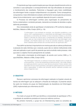 Fundamentos da Enfermagem 3 Capítulo 8 95
É importante que haja a padronização para que não gere desalinhamento entre os
conceitos e suas aplicações e consequentemente não haja dificuldades de execução
e monitoramento dos resultados. Padronizar a linguagem gera maior credibilidade
da enfermagem frente a equipe multiprofissional e ao paciente. Como consequência,
conquistamos maior efetividade do cuidado e alinhamento na execução dos processos,
dessa forma evidenciamos que a qualidade depende de quem a executa.
O Processo de enfermagem contribui para organização do pensamento de
forma a sistematizar o conteúdo pensado, clareando as tomadas de decisões e ações
definindo prioridades.
Há a necessidade ainda de aperfeiçoar e fundamentar o PE conforme citado por
McEWen, Melanie e Wills, Evelyn (2016, p. 19):
“A enfermagem é uma profissão em evolução, uma disciplina acadêmica e uma
ciência. Com o aperfeiçoamento e o crescimento da enfermagem como profissão,
permanece a controvérsia de enfatizar um foco humanista e holista ou uma forma
objetiva e derivada da ciência para a compreensão da realidade. Necessita-se,
sendo cada vez mais evidente diante do amadurecimento da enfermagem como
profissão, uma filosofia aberta que vincule os conceitos empíricos, capazes de
serem validados pelos sentidos aos conceitos teóricos de significado valor.”
Para definir as teorias é importante ter em mente quais são os valores profissionais
e pessoais de cada indivíduo que o executa, quais são os valores institucionais onde
esta será aplicada e qual o perfil de paciente que será envolvido neste processo, visto
que este é o objetivo final do planejamento do cuidado.
Ainda sobre a teorização da enfermagem, de acordo com Levine (1995, p. 11,
apud McEWen, Melanie e Wills, Evelyn 2016):
“Na enfermagem tradicional, os esforços iniciais eram dirigidos para a criação de
um procedimento – um livro de receitas para os teóricos futuros – que, então, poderia
ser usado para decidir o que era e o que não era uma teoria. E havia, sempre, certa
expectativa de que a teoria grandiosa, abrangente e global apareceria e encerraria
toda a especulação. A maioria dos primeiros teóricos realmente acreditou que
estava chegando a isso”.
2 | 	OBJETIVO
Revisar e aprimorar o processo de enfermagem realizado no hospital, através de
teorias de enfermagem que se adequam a filosofia da instituição. O presente estudo
fez parte da iniciativa do grupo de Sistematização da Assistência de Enfermagem
(SAE) implementado por enfermeiros do IOT.
3 | 	MÉTODO
Foi criado um grupo de SAE que identificou a necessidade de aperfeiçoar o PE e
a qualidade da assistência prestada em busca de melhoria contínua.
No primeiro momento, o grupo fez um Brainstorming sobre os conceitos do
 