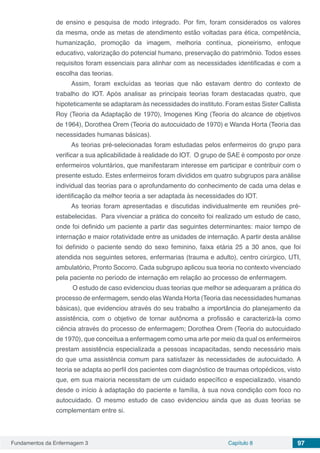 Fundamentos da Enfermagem 3 Capítulo 8 97
de ensino e pesquisa de modo integrado. Por fim, foram considerados os valores
da mesma, onde as metas de atendimento estão voltadas para ética, competência,
humanização, promoção da imagem, melhoria contínua, pioneirismo, enfoque
educativo, valorização do potencial humano, preservação do patrimônio. Todos esses
requisitos foram essenciais para alinhar com as necessidades identificadas e com a
escolha das teorias.
Assim, foram excluídas as teorias que não estavam dentro do contexto de
trabalho do IOT. Após analisar as principais teorias foram destacadas quatro, que
hipoteticamente se adaptaram às necessidades do instituto. Foram estas Sister Callista
Roy (Teoria da Adaptação de 1970), Imogenes King (Teoria do alcance de objetivos
de 1964), Dorothea Orem (Teoria do autocuidado de 1970) e Wanda Horta (Teoria das
necessidades humanas básicas).
As teorias pré-selecionadas foram estudadas pelos enfermeiros do grupo para
verificar a sua aplicabilidade à realidade do IOT. O grupo de SAE é composto por onze
enfermeiros voluntários, que manifestaram interesse em participar e contribuir com o
presente estudo. Estes enfermeiros foram divididos em quatro subgrupos para análise
individual das teorias para o aprofundamento do conhecimento de cada uma delas e
identificação da melhor teoria a ser adaptada às necessidades do IOT.
As teorias foram apresentadas e discutidas individualmente em reuniões pré-
estabelecidas. Para vivenciar a prática do conceito foi realizado um estudo de caso,
onde foi definido um paciente a partir das seguintes determinantes: maior tempo de
internação e maior rotatividade entre as unidades de internação. A partir desta análise
foi definido o paciente sendo do sexo feminino, faixa etária 25 a 30 anos, que foi
atendida nos seguintes setores, enfermarias (trauma e adulto), centro cirúrgico, UTI,
ambulatório, Pronto Socorro. Cada subgrupo aplicou sua teoria no contexto vivenciado
pela paciente no período de internação em relação ao processo de enfermagem.
O estudo de caso evidenciou duas teorias que melhor se adequaram a prática do
processo de enfermagem, sendo elas Wanda Horta (Teoria das necessidades humanas
básicas), que evidenciou através do seu trabalho a importância do planejamento da
assistência, com o objetivo de tornar autônoma a profissão e caracterizá-la como
ciência através do processo de enfermagem; Dorothea Orem (Teoria do autocuidado
de 1970), que conceitua a enfermagem como uma arte por meio da qual os enfermeiros
prestam assistência especializada a pessoas incapacitadas, sendo necessário mais
do que uma assistência comum para satisfazer às necessidades de autocuidado. A
teoria se adapta ao perfil dos pacientes com diagnóstico de traumas ortopédicos, visto
que, em sua maioria necessitam de um cuidado específico e especializado, visando
desde o início à adaptação do paciente e família, à sua nova condição com foco no
autocuidado. O mesmo estudo de caso evidenciou ainda que as duas teorias se
complementam entre si.
 