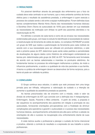 Fundamentos da Enfermagem 3 Capítulo 8 98
4 | 	RESULTADOS
Foi possível identificar através da percepção dos enfermeiros que o foco do
cuidado deve estar centrado no ser humano, que o meio ambiente contribui de forma
efetiva para o resultado da assistência prestada, a enfermagem é quem executa o
processo de cuidado sendo o elo entre a equipe multidisciplinar. Foram definidas duas
teorias complementares Wanda Horta (Teoria das necessidades humanas básicas)
e Dorothea Orem (Teoria do autocuidado de 1970) para atender em sua totalidade
as necessidades da instituição com ênfase no perfil dos pacientes atendidos e na
reestruturação do PE.
Foi definido o conceito de cada teoria e como ela se encaixa nas necessidades
evidenciadas pelo grupo, com base no estudo foi identificado à necessidade de realizar
a reestruturação da ferramenta de coleta de dados, no complexo HCFMUSP já existe
um grupo de SAE que realiza a padronização da ferramenta para cada instituto de
acordo com a sua necessidade para ser utilizado em prontuário eletrônico, e este
será o próximo passo do IOT, determinar quais serão estes padrões e periodicidade
de atualizações de alguns dados como Histórico de enfermagem contemplando as
teorias pré- determinadas pelo grupo de SAE do IOT. Tal ferramenta será formatada
de acordo com as teorias selecionadas e inseridas no prontuário eletrônico. Ao
fundamentar teorias no processo de enfermagem melhoramos a prática, de modo a
influenciar positivamente, a saúde e a qualidade de vida dos pacientes e sua família.
A teoria e a prática de enfermagem devem se desenvolver de forma recíproca, pois a
teoria só pode ser validada na prática.
5 | 	CONCLUSÃO
O Grupo continua seus estudos, é sabido que este processo tem uma longa
jornada para ser trilhada, reforçamos a valorização do cuidado e a intenção de
aumentar a qualidade da assistência prestada ao paciente.
As teorias preconizadas vão de encontro com a missão, visão e valor da
divisão de enfermagem do IOT, que coincide com a definição dos 4 metapardigmas:
Enfermagem, Saúde, Paciente e Meio ambiente. A partir de então, a proposta é
dar sequência no acompanhamento dos pacientes em relação à promoção do seu
autocuidado, fornecendo orientações pré-operatórias com a finalidade de diminuir
complicações pós-operatória e garantir o autocuidado e o sucesso das necessidades
humanas básicas, acompanhamento ambulatorial pós-alta para verificar a adesão às
orientações de alta e sucesso na recuperação e/ou enfrentamento diante de suas
necessidades.
A visão teórica auxilia o profissional a planejar o cuidado de forma intencional
e proativa, obtendo o controle do resultado e a expressão do seu trabalho a outros
profissionais.
 