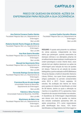 Fundamentos da Enfermagem 3 100Capítulo 9
RISCO DE QUEDAS EM IDOSOS: AÇÕES DA
ENFERMAGEM PARA REDUZIR A SUA OCORRÊNCIA
CAPÍTULO 9
Ana Patrícia Fonseca Coelho Galvão
Faculdade Pitágoras São Luís, Departamento de
Enfermagem.
São Luís-MA
Roberta Daniele Rocha Chagas de Oliveira
Faculdade Pitágoras São Luís, Departamento de
Enfermagem.
São Luís-MA
Ana Rute Soeiro Brandão
Faculdade Pitágoras São Luís, Departamento de
Enfermagem.
São Luís-MA
Maxwell do Nascimento Silva
Faculdade Pitágoras São Luís, Departamento de
Enfermagem.
São Luís-MA
Fernando Rodrigo Correia Garcia
Faculdade Pitágoras São Luís, Departamento de
Enfermagem.
São Luís-MA
Francisca Bruna Arruda Aragão
Universidade Federal do Maranhão,
Departamento de Enfermagem.
São Luís-MA
Fabrício e Silva Ferreira
Universidade Federal do Maranhão, HUUFMA.
São Luís-MA
Wochimann de Melo Lima
Faculdade Pitágoras São Luís, Departamento de
Enfermagem.
São Luís-MA
Luciana Coelho Carvalho Oliveira
Faculdade Pitágoras São Luís, Departamento de
Enfermagem.
São Luís-MA
RESUMO: A queda está presente no cotidiano
de várias pessoas, independente da faixa
etária que pertençam, quando associados às
doenças crônicas e as alterações próprias do
envelhecimento desencadeiam modificações de
ordem psicológica e social. Diante disso, esse
estudo tem por objetivo descrever as ações da
enfermagem para redução do risco de quedas
em idosos. Trata-se de um estudo de revisão
bibliográfica,quefoirealizadonaBVS(Biblioteca
Virtual de Saúde) e SciELO (Scientific Eletronic
Library Online), nos quais foram pesquisados
artigos publicados no período compreendido
entre 2013 a 2017. Foram captados 19
estudos. Na avaliação dos fatores de riscos
para quedas em idosos foi identificado um total
de 26 fatores, dentre os quais a alteração na
marcha e no equilíbrio (31%) apresentou maior
frequência de causas encontradas nos estudos.
A Assistência de Enfermagem disponibilizada
aos idosos com risco de quedas na maioria
dos estudos analisados apresentou 58% de
ações preventivas, 21% como responsáveis
pela identificação dos riscos, 13% foram
identificados os Diagnósticos de Enfermagem e
 