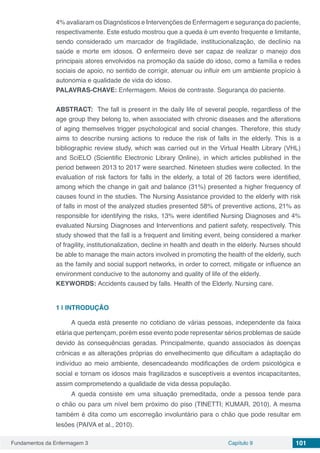 Fundamentos da Enfermagem 3 Capítulo 9 101
4% avaliaram os Diagnósticos e Intervenções de Enfermagem e segurança do paciente,
respectivamente. Este estudo mostrou que a queda é um evento frequente e limitante,
sendo considerado um marcador de fragilidade, institucionalização, de declínio na
saúde e morte em idosos. O enfermeiro deve ser capaz de realizar o manejo dos
principais atores envolvidos na promoção da saúde do idoso, como a família e redes
sociais de apoio, no sentido de corrigir, atenuar ou influir em um ambiente propício à
autonomia e qualidade de vida do idoso.
PALAVRAS-CHAVE: Enfermagem. Meios de contraste. Segurança do paciente.
ABSTRACT:  The fall is present in the daily life of several people, regardless of the
age group they belong to, when associated with chronic diseases and the alterations
of aging themselves trigger psychological and social changes. Therefore, this study
aims to describe nursing actions to reduce the risk of falls in the elderly. This is a
bibliographic review study, which was carried out in the Virtual Health Library (VHL)
and SciELO (Scientific Electronic Library Online), in which articles published in the
period between 2013 to 2017 were searched. Nineteen studies were collected. In the
evaluation of risk factors for falls in the elderly, a total of 26 factors were identified,
among which the change in gait and balance (31%) presented a higher frequency of
causes found in the studies. The Nursing Assistance provided to the elderly with risk
of falls in most of the analyzed studies presented 58% of preventive actions, 21% as
responsible for identifying the risks, 13% were identified Nursing Diagnoses and 4%
evaluated Nursing Diagnoses and Interventions and patient safety, respectively. This
study showed that the fall is a frequent and limiting event, being considered a marker
of fragility, institutionalization, decline in health and death in the elderly. Nurses should
be able to manage the main actors involved in promoting the health of the elderly, such
as the family and social support networks, in order to correct, mitigate or influence an
environment conducive to the autonomy and quality of life of the elderly.
KEYWORDS: Accidents caused by falls. Health of the Elderly. Nursing care.
1 | 	INTRODUÇÃO
A queda está presente no cotidiano de várias pessoas, independente da faixa
etária que pertençam, porém esse evento pode representar sérios problemas de saúde
devido às consequências geradas. Principalmente, quando associados às doenças
crônicas e as alterações próprias do envelhecimento que dificultam a adaptação do
indivíduo ao meio ambiente, desencadeando modificações de ordem psicológica e
social e tornam os idosos mais fragilizados e susceptíveis a eventos incapacitantes,
assim comprometendo a qualidade de vida dessa população.
A queda consiste em uma situação premeditada, onde a pessoa tende para
o chão ou para um nível bem próximo do piso (TINETTI; KUMAR, 2010). A mesma
também é dita como um escorregão involuntário para o chão que pode resultar em
lesões (PAIVA et al., 2010).
 
