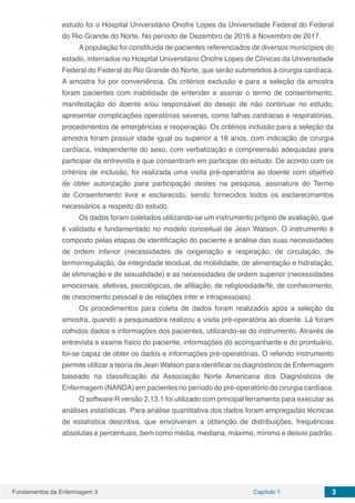 Fundamentos da Enfermagem 3 Capítulo 1 3
estudo foi o Hospital Universitário Onofre Lopes da Universidade Federal do Federal
do Rio Grande do Norte. No período de Dezembro de 2016 à Novembro de 2017.
A população foi constituída de pacientes referenciados de diversos municípios do
estado, internados no Hospital Universitário Onofre Lopes de Clínicas da Universidade
Federal do Federal do Rio Grande do Norte, que serão submetidos à cirurgia cardíaca.
A amostra foi por conveniência. Os critérios exclusão e para a seleção da amostra
foram pacientes com inabilidade de entender e assinar o termo de consentimento,
manifestação do doente e/ou responsável do desejo de não continuar no estudo,
apresentar complicações operatórias severas, como falhas cardíacas e respiratórias,
procedimentos de emergências e reoperação. Os critérios inclusão para a seleção da
amostra foram possuir idade igual ou superior a 18 anos, com indicação de cirurgia
cardíaca, independente do sexo, com verbalização e compreensão adequadas para
participar da entrevista e que consentiram em participar do estudo. De acordo com os
critérios de inclusão, foi realizada uma visita pré-operatória ao doente com objetivo
de obter autorização para participação destes na pesquisa, assinatura do Termo
de Consentimento livre e esclarecido, sendo fornecidos todos os esclarecimentos
necessários a respeito do estudo.
Os dados foram coletados utilizando-se um instrumento próprio de avaliação, que
é validado e fundamentado no modelo conceitual de Jean Watson. O instrumento é
composto pelas etapas de identificação do paciente e análise das suas necessidades
de ordem inferior (necessidades de oxigenação e respiração, de circulação, de
termorregulação, de integridade tecidual, de mobilidade, de alimentação e hidratação,
de eliminação e de sexualidade) e as necessidades de ordem superior (necessidades
emocionais, afetivas, psicológicas, de afiliação, de religiosidade/fé, de conhecimento,
de crescimento pessoal e de relações inter e intrapessoais).
Os procedimentos para coleta de dados foram realizados após a seleção da
amostra, quando a pesquisadora realizou a visita pré-operatória ao doente. Lá foram
colhidos dados e informações dos pacientes, utilizando-se do instrumento. Através de
entrevista e exame físico do paciente, informações do acompanhante e do prontuário,
foi-se capaz de obter os dados e informações pré-operatórias. O referido instrumento
permite utilizar a teoria de Jean Watson para identificar os diagnósticos de Enfermagem
baseado na classificação da Associação Norte Americana dos Diagnósticos de
Enfermagem (NANDA) em pacientes no período do pré-operatório de cirurgia cardíaca.
O software R versão 2.13.1 foi utilizado com principal ferramenta para executar as
análises estatísticas. Para análise quantitativa dos dados foram empregadas técnicas
de estatística descritiva, que envolveram a obtenção de distribuições, frequências
absolutas e percentuais, bem como média, mediana, máximo, mínimo e desvio padrão.
 
