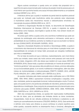 Fundamentos da Enfermagem 3 Capítulo 9 102
Alguns autores conceituam a queda como um contato não proposital com a
superfície de apoio proporcionado pela mudança da posição inicial da pessoa para um
nível inferior sem que tenha havido uma causa intrínseca determinante ou um acidente
inevitável (KENNY et al., 2011).
A literatura afirma que a queda é resultante da perda total do equilíbrio postural
que pode ser motivado pela insuficiência súbita dos podendo estar relacionada
à insuficiência súbita dos mecanismos neurais e osteoarticulares envolvidos na
manutenção da postura (MAGALHÃES et al., 2017).
Conforme a Organização Mundial de Saúde, no documento de Classificação
Estatística Internacional de Doenças (CID-10), a queda é originária de ações
involuntárias como tropeços, escorregões e queda do leito, mas sempre resulta em
lesões (OMS, 1994).
Há ainda quem defina a queda como uma ocorrência multifatorial que pode ser
originada da combinação entre elementos extrínsecos e intrínsecos, sendo que a
probabilidade de sua incidência aumenta na medida em que se acumulam os fatores
de risco (CAVALCANTE; DE AGUIAR; GURGEL, 2012).
Segundo a Sociedade Brasileira de Geriatria e Gerontologia (2008), a queda é
o movimento não intencional do indivíduo para um nível inferior à posição inicial, com
impossibilidade de correção em tempo hábil, provocado por situações multifatoriais
que induz a instabilidade.
Por se tratar de evento em que o indivíduo, inadvertidamente, vem nível inferior
contra sua vontade, esses casos são muito comuns entre pessoas com mais de 65
anos de idade, chegando a 30% dos idosos que residem em suas casas (HESLOP;
WYNADEN, 2016). Desse modo, a queda é considerada um “evento de sentinela” e/ou
“síndrome geriátrica” visto que possui alta prevalência em idosos, promove alterações
na sua funcionalidade global, é um evento multifatorial e heterogêneo, além dos altos
índices de morbimortalidade e institucionalização (TINETTI; KUMAR, 2010; JACOB
FILHO; KIKUCHI, 2011; LIMA; CAMPO, 2011; MATOS et al, 2014).
As quedas motivadas pela idade avançada estão codificadas com o CID R29.6
(OMS, 1994; WHO, 2008) e apresentam inúmeras complicações e sequelas, entre
elas: morbidade, perda da capacidade funcional, institucionalização e morte. É comum
após uma queda ocorrer uma perda das atividades de vida diária, perda de autonomia,
dependência e imobilização. Esse conjunto de consequências já foi denominado como
síndrome pós-queda (GAMA; GÓMEZ-CONESA, 2008; WHO, 2008; PERRACINI,
2009; SANTOS et al., 2012; UNGAR et al, 2013).
Além das consequências diretas, as quedas têm repercussões multifacetadas
na vida do idoso, pois as atividades são limitadas devido as dores constantes,
incapacidades, medo de cair, atitudes protetoras de familiares e cuidadores ou até
mesmo por aconselhamento de terceiros (TOLEDO; BARELA, 2010). Este sentimento
é definido como baixa auto eficácia ou pouca confiança no próprio equilíbrio para
evitar quedas, causando declínio no desempenho físico e funcional, alterações no
 