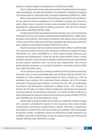 Fundamentos da Enfermagem 3 Capítulo 9 103
equilíbrio e impacto negativo na qualidade de vida (SILVA et al, 2009).
Assim,aaltaprevalênciadequedaspoderesultaremhospitalizaçõesprolongadas,
institucionalizações, restrição das atividades e da mobilidade, alterações do equilíbrio
e do controle postural, isolamento social, ansiedade e depressão (LOPES et al., 2009).
Muitas vezes a queda é um ponto de partida para surgimento de outros problemas,
por isso deve ser sempre investigada a fim de identificar os fatores que induziram a
queda. Desse modo, é possível contribuir para elucidação de fenômenos causais,
possibilitando o desenvolvimento de medidas preventivas, tanto de forma individual
como coletiva (MESSIAS; NEVES, 2009).
As ações de prevenção das quedas necessitam abranger com a mesma relevância
os fatores intrínsecos, extrínsecos e comportamentais (BUKSMAN et al., 2008). Assim,
atividades como melhorar a iluminação do ambiente, evitar tapetes soltos no domicilio
e atentar para efeitos colaterais de diversas medicações são práticas que contribuem
para a vigilância e prevenção de quedas (FREITAS et al, 2011).
Algumas pesquisas citam que realizar exercício físico e adotar a suplementação
com vitamina D também contribuem para amenizar a incidência de quedas em idosos
(GILLESPIE et al., 2012; GOODWIN et al., 2014). Outros estudos mencionam que
mudanças de comportamento e modo de vida dos idosos também ajudam a evitar
acidentes, tais como: evitar subir/descer escadas, caminhar lentamente, utilizar órteses
de apoio quando necessário, fazer uso correto dos medicamentos, não consumir
bebida alcoólica, atravessar a rua na faixa de pedestre e usar lentes corretivas (ROE
et al., 2009; KALACHE, 2010).
Em uma pesquisa na qual se investigou a ade­são de idosos a práticas preventivas
de quedas, notou-se que a participação deles varia conforme o tipo de atividade. Uma
proporção de ≥ 80% adotaram à suplementação de cálcio e vita­mina D, ≥ 70% as
atividades físicas coletivas, 52% a atividades físicas individuais, 60 a 70% à terapia
nutricional e intervenções para melhorar o conhecimento, 58 a 59% às modificações
no am­biente. Nas intervenções multifatoriais, a adesão foi de ≥ 75%. Contudo, no
decorrer de 12 meses, em média, somente metade dos participantes das pesquisas
continuam aderindo às intervenções preventivas. Os estudos também evidenciam a
baixa participação dos idosos em exercícios preventivos de quedas (NYMAN; VICTOR,
2011; MEROM et al., 2012; ZIJLSTRA et al., 2012).
A prevenção de quedas também está atrelada ao cuidado dos médicos e equipe
com o paciente, principalmente quando se trata da pessoa idosa porque envolve
conhecimentos, sentimentos, comportamentos e atitudes. Para tanto, o cuidado deve
ser pautado no conhecimento e deve ser prestado com qualidade, como na prevenção
de agravos à saúde, na detecção precoce de problemas de saúde potenciais ou já
instalados, bem como na identificação do risco de quedas em que o idoso está exposto
(SALES; SANTOS, 2007; SANTOS et al, 2008).
 