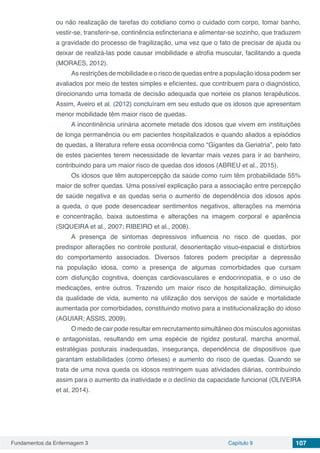 Fundamentos da Enfermagem 3 Capítulo 9 107
ou não realização de tarefas do cotidiano como o cuidado com corpo, tomar banho,
vestir-se, transferir-se, continência esfincteriana e alimentar-se sozinho, que traduzem
a gravidade do processo de fragilização, uma vez que o fato de precisar de ajuda ou
deixar de realizá-las pode causar imobilidade e atrofia muscular, facilitando a queda
(MORAES, 2012).
As restrições de mobilidade e o risco de quedas entre a população idosa podem ser
avaliados por meio de testes simples e eficientes, que contribuem para o diagnóstico,
direcionando uma tomada de decisão adequada que norteie os planos terapêuticos.
Assim, Aveiro et al. (2012) concluíram em seu estudo que os idosos que apresentam
menor mobilidade têm maior risco de quedas.
A incontinência urinária acomete metade dos idosos que vivem em instituições
de longa permanência ou em pacientes hospitalizados e quando aliados a episódios
de quedas, a literatura refere essa ocorrência como “Gigantes da Geriatria”, pelo fato
de estes pacientes terem necessidade de levantar mais vezes para ir ao banheiro,
contribuindo para um maior risco de quedas dos idosos (ABREU et al., 2015).
Os idosos que têm autopercepção da saúde como ruim têm probabilidade 55%
maior de sofrer quedas. Uma possível explicação para a associação entre percepção
de saúde negativa e as quedas seria o aumento de dependência dos idosos após
a queda, o que pode desencadear sentimentos negativos, alterações na memória
e concentração, baixa autoestima e alterações na imagem corporal e aparência
(SIQUEIRA et al., 2007; RIBEIRO et al., 2008).
A presença de sintomas depressivos influencia no risco de quedas, por
predispor alterações no controle postural, desorientação visuo-espacial e distúrbios
do comportamento associados. Diversos fatores podem precipitar a depressão
na população idosa, como a presença de algumas comorbidades que cursam
com disfunção cognitiva, doenças cardiovasculares e endocrinopatia, e o uso de
medicações, entre outros. Trazendo um maior risco de hospitalização, diminuição
da qualidade de vida, aumento na utilização dos serviços de saúde e mortalidade
aumentada por comorbidades, constituindo motivo para a institucionalização do idoso
(AGUIAR; ASSIS, 2009).
O medo de cair pode resultar em recrutamento simultâneo dos músculos agonistas
e antagonistas, resultando em uma espécie de rigidez postural, marcha anormal,
estratégias posturais inadequadas, insegurança, dependência de dispositivos que
garantam estabilidades (como órteses) e aumento do risco de quedas. Quando se
trata de uma nova queda os idosos restringem suas atividades diárias, contribuindo
assim para o aumento da inatividade e o declínio da capacidade funcional (OLIVEIRA
et al, 2014).
 