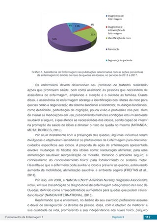 Fundamentos da Enfermagem 3 Capítulo 9 112
Gráfico 1- Assistência de Enfermagem nas publicações relacionadas com as ações preventivas
da enfermagem no âmbito do risco de quedas em idosos, no período de 2013 a 2017.
Os enfermeiros devem desenvolver seu processo de trabalho realizando
ações que promovam saúde, bem como assistindo às pessoas que necessitem de
assistência de enfermagem, ampliando a atenção e o cuidado às famílias. Diante
disso, a assistência de enfermagem abrange a identificação dos fatores de risco para
quedas como a degeneração do sistema funcional e locomotor, mudanças funcionais,
como debilidade, perturbação da cognição, pouca visão e problemas nos pés, além
de avaliar as medicações em uso, possibilitando melhores condições em um ambiente
saudável e seguro, e que atenda às necessidades dos idosos, sendo capaz de intervir
na promoção da saúde do idoso e diminuir o risco de queda no mesmo (MIRANDA;
MOTA; BORGES, 2010).
Por atuar diretamente com a prevenção das quedas, algumas iniciativas foram
divulgadas e objetivaram sensibilizar os profissionais da Enfermagem para direcionar
cuidados específicos aos idosos. A proposta de ação de enfermagem apresentada
envolve mudanças de hábitos dos idosos como: reeducação alimentar, para uma
alimentação saudável; reorganização da moradia, tornando o ambiente seguro; e
conhecimento do condicionamento físico, para fortalecimento do sistema motor.
Ressalta-se que o enfermeiro pode auxiliar o idoso a prevenir as quedas, estimulando
aumento da mobilidade, alimentação saudável e ambiente seguro (FREITAS et al.,
2011).
Por isso, em 2000, a NANDA I (North American Nursing Diagnosis Association)
incluiu em sua classificação de diagnósticos de enfermagem o diagnóstico de Risco de
Quedas, definido como a “suscetibilidade aumentada para quedas que podem causar
dano físico” (NANDA INTERNATIONAL, 2015).
Reafirmando que o enfermeiro, no âmbito do seu exercício profissional assume
o dever de salvaguardar os direitos da pessoa idosa, com o objetivo de melhorar a
sua qualidade de vida, promovendo a sua independência aos níveis físico, psíquico
 