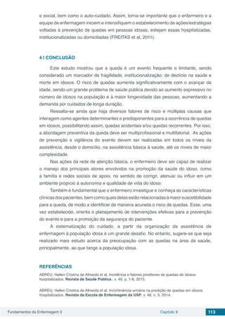 Fundamentos da Enfermagem 3 Capítulo 9 113
e social, bem como o auto-cuidado. Assim, torna-se importante que o enfermeiro e a
equipe de enfermagem iniciem e intensifiquem o estabelecimento de ações/estratégias
voltadas à prevenção de quedas em pessoas idosas, estejam essas hospitalizadas,
institucionalizadas ou domiciliadas (FREITAS et al, 2011).
4 | 	CONCLUSÃO
Este estudo mostrou que a queda é um evento frequente e limitante, sendo
considerado um marcador de fragilidade, institucionalização, de declínio na saúde e
morte em idosos. O risco de quedas aumenta significativamente com o avançar da
idade, sendo um grande problema de saúde pública devido ao aumento expressivo no
número de idosos na população e à maior longevidade das pessoas, aumentando a
demanda por cuidados de longa duração.
Ressalta-se ainda que haja diversos fatores de risco e múltiplas causas que
interagem como agentes determinantes e predisponentes para a ocorrência de quedas
em idosos, possibilitando assim, quedas acidentais e/ou quedas recorrentes. Por isso,
a abordagem preventiva da queda deve ser multiprofissional e multifatorial. As ações
de prevenção e vigilância do evento devem ser realizadas em todos os níveis da
assistência, desde o domicílio, na assistência básica à saúde, até os níveis de maior
complexidade.
Nas ações da rede de atenção básica, o enfermeiro deve ser capaz de realizar
o manejo dos principais atores envolvidos na promoção da saúde do idoso, como
a família e redes sociais de apoio, no sentido de corrigir, atenuar ou influir em um
ambiente propício à autonomia e qualidade de vida do idoso.
Também é fundamental que o enfermeiro investigue e conheça as características
clínicasdospacientes,bemcomoquaisdelasestãorelacionadasàmaiorsuscetibilidade
para a queda, de modo a identificar de maneira acurada o risco de quedas. Esse, uma
vez estabelecido, orienta o planejamento de intervenções efetivas para a prevenção
do evento e para a promoção da segurança do paciente.
A sistematização do cuidado, a partir da organização da assistência de
enfermagem à população idosa é um grande desafio. No entanto, sugere-se que seja
realizado mais estudo acerca da preocupação com as quedas na área da saúde,
principalmente, ao que tange a população idosa.
REFERÊNCIAS
ABREU, Hellen Cristina de Almeida et al. Incidência e fatores preditores de quedas de idosos
hospitalizados. Revista de Saúde Pública., v. 49, p. 1-8, 2015.
ABREU, Hellen Cristina de Almeida et al. Incontinência urinária na predição de quedas em idosos
hospitalizados. Revista da Escola de Enfermagem da USP, v. 48, n. 5, 2014.
 