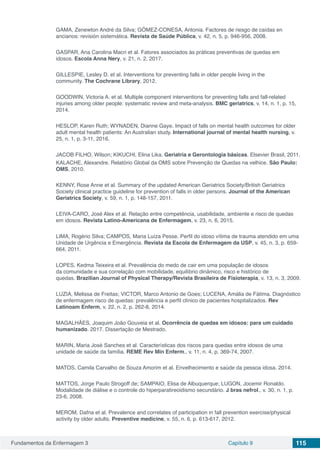 Fundamentos da Enfermagem 3 Capítulo 9 115
GAMA, Zenewton André da Silva; GÓMEZ-CONESA, Antonia. Factores de riesgo de caídas en
ancianos: revisión sistemática. Revista de Saúde Pública, v. 42, n. 5, p. 946-956, 2008.
GASPAR, Ana Carolina Macri et al. Fatores associados às práticas preventivas de quedas em
idosos. Escola Anna Nery, v. 21, n. 2, 2017.
GILLESPIE, Lesley D. et al. Interventions for preventing falls in older people living in the
community. The Cochrane Library, 2012.
GOODWIN, Victoria A. et al. Multiple component interventions for preventing falls and fall-related
injuries among older people: systematic review and meta-analysis. BMC geriatrics, v. 14, n. 1, p. 15,
2014.
HESLOP, Karen Ruth; WYNADEN, Dianne Gaye. Impact of falls on mental health outcomes for older
adult mental health patients: An Australian study. International journal of mental health nursing, v.
25, n. 1, p. 3-11, 2016.
JACOB FILHO, Wilson; KIKUCHI, Elina Lika. Geriatria e Gerontologia básicas. Elsevier Brasil, 2011.
KALACHE, Alexandre. Relatório Global da OMS sobre Prevenção de Quedas na velhice. São Paulo:
OMS, 2010.
KENNY, Rose Anne et al. Summary of the updated American Geriatrics Society/British Geriatrics
Society clinical practice guideline for prevention of falls in older persons. Journal of the American
Geriatrics Society, v. 59, n. 1, p. 148-157, 2011.
LEIVA-CARO, José Alex et al. Relação entre competência, usabilidade, ambiente e risco de quedas
em idosos. Revista Latino-Americana de Enfermagem, v. 23, n. 6, 2015.
LIMA, Rogério Silva; CAMPOS, Maria Luíza Pesse. Perfil do idoso vítima de trauma atendido em uma
Unidade de Urgência e Emergência. Revista da Escola de Enfermagem da USP, v. 45, n. 3, p. 659-
664, 2011.
LOPES, Kedma Teixeira et al. Prevalência do medo de cair em uma população de idosos
da comunidade e sua correlação com mobilidade, equilíbrio dinâmico, risco e histórico de
quedas. Brazilian Journal of Physical Therapy/Revista Brasileira de Fisioterapia, v. 13, n. 3, 2009.
LUZIA, Melissa de Freitas; VICTOR, Marco Antonio de Goes; LUCENA, Amália de Fátima. Diagnóstico
de enfermagem risco de quedas: prevalência e perfil clínico de pacientes hospitalizados. Rev
Latinoam Enferm, v. 22, n. 2, p. 262-8, 2014.
MAGALHÃES, Joaquim João Gouveia et al. Ocorrência de quedas em idosos: para um cuidado
humanizado. 2017. Dissertação de Mestrado.
MARIN, Maria José Sanches et al. Características dos riscos para quedas entre idosos de uma
unidade de saúde da família. REME Rev Min Enferm., v. 11, n. 4, p. 369-74, 2007.
MATOS, Camila Carvalho de Souza Amorim et al. Envelhecimento e saúde da pessoa idosa. 2014.
MATTOS, Jorge Paulo Strogoff de; SAMPAIO, Elisa de Albuquerque; LUGON, Jocemir Ronaldo.
Modalidade de diálise e o controle do hiperparatireoidismo secundário. J bras nefrol., v. 30, n. 1, p.
23-6, 2008.
MEROM, Dafna et al. Prevalence and correlates of participation in fall prevention exercise/physical
activity by older adults. Preventive medicine, v. 55, n. 6, p. 613-617, 2012.
 