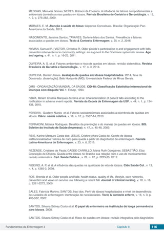 Fundamentos da Enfermagem 3 Capítulo 9 116
MESSIAS, Manuela Gomes; NEVES, Robson da Fonseca. A influência de fatores comportamentais e
ambientais domésticos nas quedas em idosos. Revista Brasileira de Geriatria e Gerontologia, v. 12,
n. 2, p. 275-282, 2009.
MORAES, E. M. Atenção à saúde do Idoso: Aspectos Conceituais. Brasília: Organização Pan-
Americana da Saúde, 2012.
NASCIMENTO, Janaína Santos; TAVARES, Darlene Mara dos Santos. Prevalência e fatores
associados a quedas em idosos. Texto & Contexto Enfermagem, v. 25, n. 2, 2016.
NYMAN, Samuel R.; VICTOR, Christina R. Older people’s participation in and engagement with falls
prevention interventions in community settings: an augment to the Cochrane systematic review. Age
and ageing, v. 41, n. 1, p. 16-23, 2011.
OLIVEIRA, A. S. et al. Fatores ambientais e risco de quedas em idosos: revisão sistemática. Revista
Brasileira de Geriatria e Gerontologia., v. 17, n. 3, 2014.
OLIVEIRA, Danilo Ulisses. Avaliação de quedas em idosos hospitalizados. 2014. Tese de
Doutorado. dissertação]. Belo Horizonte (MG): Universidade Federal de Minas Gerais.
OMS - ORGANIZAÇÃO MUNDIAL DA SAÚDE. CID-10: Classificação Estatística Internacional de
Doenças com disquete Vol. 1. Edusp, 1994.
PAIVA, Miriam Cristina Marques da Silva et al. Characterization of patient falls according to the
notification in adverse event reports. Revista da Escola de Enfermagem da USP, v. 44, n. 1, p. 134-
138, 2010.
PEREIRA , Gustavo Nunes et al. Fatores socioambientais associados à ocorrência de quedas em
idosos. Ciênc. saúde coletiva, v. 18, n. 12, p. 3507-14, 2013.
PERRACINI, Monica Rodrigues. Desafios da prevenção e do manejo de quedas em idosos. BIS.
Boletim do Instituto de Saúde (Impresso), n. 47, p. 45-48, 2009.
REIS, Karine Marques Costa dos; JESUS, Cristine Alves Costa de. Coorte de idosos
institucionalizados: fatores de risco para queda a partir do diagnóstico de enfermagem. Revista
Latino-Americana de Enfermagem, v. 23, n. 6, 2015.
REZENDE, Cristiane de Paula; GAEDE-CARRILLO, Maria Ruth Gonçalves; SEBASTIÃO, Elza
Conceição de Oliveira. Queda entre idosos no Brasil e sua relação com o uso de medicamentos:
revisão sistemática. Cad. Saúde Pública., v. 28, n. 12, p. 2223-35, 2012.
RIBEIRO, A. P. et al. A influência das quedas na qualidade de vida de idosos. Ciên Saúde Col., v. 13,
n. 4, p. 1265-3, 2008.
ROE, Brenda et al. Older people and falls: health status, quality of life, lifestyle, care networks,
prevention and views on service use following a recent fall. Journal of clinical nursing, v. 18, n. 16,
p. 2261-2272, 2009.
SALES, Fabrícia Martins; SANTOS, Iraci dos. Perfil de idosos hospitalizados e nível de dependência
de cuidados de enfermagem: identicação de necessidades. Texto & contexto enferm, v. 16, n. 3, p.
495-502, 2007.
SANTOS, Silvana Sidney Costa et al. O papel do enfermeiro na instituição de longa permanência
para idosos. 2008.
SANTOS, Silvana Sidney Costa et al. Risco de quedas em idosos: revisão integrativa pelo diagnóstico
 