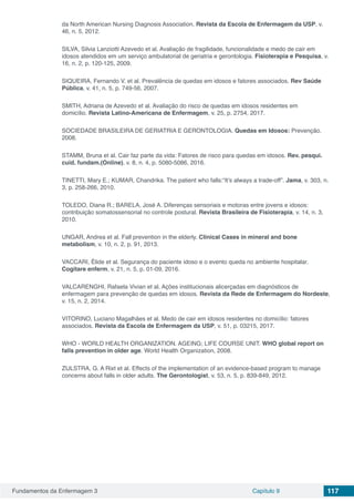 Fundamentos da Enfermagem 3 Capítulo 9 117
da North American Nursing Diagnosis Association. Revista da Escola de Enfermagem da USP, v.
46, n. 5, 2012.
SILVA, Silvia Lanziotti Azevedo et al. Avaliação de fragilidade, funcionalidade e medo de cair em
idosos atendidos em um serviço ambulatorial de geriatria e gerontologia. Fisioterapia e Pesquisa, v.
16, n. 2, p. 120-125, 2009.
SIQUEIRA, Fernando V. et al. Prevalência de quedas em idosos e fatores associados. Rev Saúde
Pública, v. 41, n. 5, p. 749-56, 2007.
SMITH, Adriana de Azevedo et al. Avaliação do risco de quedas em idosos residentes em
domicílio. Revista Latino-Americana de Enfermagem, v. 25, p. 2754, 2017.
SOCIEDADE BRASILEIRA DE GERIATRIA E GERONTOLOGIA. Quedas em Idosos: Prevenção.
2008.
STAMM, Bruna et al. Cair faz parte da vida: Fatores de risco para quedas em idosos. Rev. pesqui.
cuid. fundam.(Online), v. 8, n. 4, p. 5080-5086, 2016.
TINETTI, Mary E.; KUMAR, Chandrika. The patient who falls:“It’s always a trade-off”. Jama, v. 303, n.
3, p. 258-266, 2010.
TOLEDO, Diana R.; BARELA, José A. Diferenças sensoriais e motoras entre jovens e idosos:
contribuição somatossensorial no controle postural. Revista Brasileira de Fisioterapia, v. 14, n. 3,
2010.
UNGAR, Andrea et al. Fall prevention in the elderly. Clinical Cases in mineral and bone
metabolism, v. 10, n. 2, p. 91, 2013.
VACCARI, Élide et al. Segurança do paciente idoso e o evento queda no ambiente hospitalar.
Cogitare enferm, v. 21, n. 5, p. 01-09, 2016.
VALCARENGHI, Rafaela Vivian et al. Ações institucionais alicerçadas em diagnósticos de
enfermagem para prevenção de quedas em idosos. Revista da Rede de Enfermagem do Nordeste,
v. 15, n. 2, 2014.
VITORINO, Luciano Magalhães et al. Medo de cair em idosos residentes no domicílio: fatores
associados. Revista da Escola de Enfermagem da USP, v. 51, p. 03215, 2017.
WHO - WORLD HEALTH ORGANIZATION. AGEING; LIFE COURSE UNIT. WHO global report on
falls prevention in older age. World Health Organization, 2008.
ZIJLSTRA, G. A Rixt et al. Effects of the implementation of an evidence-based program to manage
concerns about falls in older adults. The Gerontologist, v. 53, n. 5, p. 839-849, 2012.
 