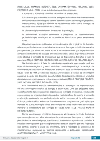Fundamentos da Enfermagem 3 Capítulo 10 122
2008; MILLS, FRANCIS, BONNER, 2008; LATHAM, GIFFARD, POLLARD, 2007;
FAIRCHILD, et al., 2012), com a adição das seguintes estratégias:
I. aumentar o número de discentes recrutados de áreas rurais;
II. incentivar que as escolas assumam a responsabilidade de formar enfermeiras
devidamente qualificadas para atender às necessidades da sua região geográfica.
Desenvolvendo ações que atendam às necessidades rurais, com a utilização de
recursos culturalmente aceitos no cuidado;
III. ofertar estágio curricular em áreas rurais à graduação;
IV. desenvolver educação continuada e programas de desenvolvimento
profissional que satisfaçam as necessidades identificadas pelas enfermeiras
rurais.
Os primeiros estudos publicados, sobre a temática, são originários da Austrália,
relatamexperiênciasdeumcursodebachareladoemenfermagemàdistância,ofertados
para pessoas que vivem em áreas rurais e de universidades que implementaram
atividades curriculares de estágios em unidades rurais. Essas experiências tiveram
como objetivo a formação de profissionais que se disponham a trabalhar e viver na
área rural (MILLS, FRANCIS, BONNER, 2008; LATHAM, GIFFARD, POLLARD, 2007).
Na Austrália devido à falta de mão-de-obra qualificada, para saúde rural, em
especial de enfermagem, o governo institui um plano de qualificação e formação de
enfermeiras para aturarem em áreas rurais e remotas, após a Conferência Nacional de
Saúde Rural, de 1994. Desde então algumas universidades e escolas de enfermagem
passaram a ofertar aos discentes a oportunidade de realizarem estágios em unidades
de saúde rurais e graduação de enfermagem à distância (MILLS, FRANCIS, BONNER,
2008; LATHAM, GIFFARD, POLLARD, 2007).
Esta conferência elencou recomendações e estratégias de implementação
de uma abordagem nacional de atenção à saúde rural. Uma das propostas tratou
especificamente da necessidade de capacitação e formação profissional, enfatizando
a necessidade de uma abordagem integrada e multidisciplinar de suporte a formação
e educação continuada dos profissionais de saúde, em especial da enfermagem.
Outra proposta elucidou a oferta de financiamento aos programas de graduação, que
incluísse no currículo estágio clínico em serviços de saúde rural e itens que visasse
melhorar a infraestrutura dos serviços de saúde rurais (AUSTRALIAN HEALTH
MINISTERS,1996).
Dentre as estratégias prioritárias destacam-se a inclusão no currículo disciplinas
que contemplem os modelos alternativos de práticas específicas para o cuidado da
população rural e de aborígenes, considerando suas culturas e práticas de cuidados. A
necessidade de garantir que esses profissionais estejam cobertos por uma legislação
que permita expandir o papel da enfermeira, para a realização de prescrição de
medicamentos, realização de exames radiológicos e patológicos especificados
(AUSTRALIAN HEALTH MINISTERS,1996).
 
