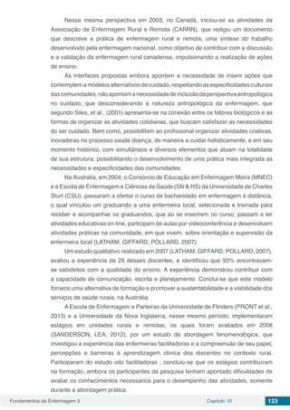 Fundamentos da Enfermagem 3 Capítulo 10 123
Nessa mesma perspectiva em 2003, no Canadá, iniciou-se as atividades da
Associação de Enfermagem Rural e Remota (CARRN), que redigiu um documento
que descreve a prática de enfermagem rural e remota, uma síntese do trabalho
desenvolvido pela enfermagem nacional, como objetivo de contribuir com a discussão
e a validação da enfermagem rural canadense, impulsionando a realização de ações
de ensino.
As interfaces propostas embora apontem a necessidade de inserir ações que
contemplemamodelosalternativosdecuidado,respeitandoasespecificidadesculturais
dascomunidades,nãoapontamanecessidadedeinclusãodaperspectivaantropológica
no cuidado, que desconsiderando a natureza antropológica da enfermagem, que
segundo Siles, et al., (2001) apresenta-se na conexão entre os fatores biológicos e as
formas de organizar as atividades cotidianas, que buscam satisfazer as necessidades
do ser cuidado. Bem como, possibilitem ao profissional organizar atividades criativas,
inovadoras no processo saúde doença, de maneira a cuidar holisticamente, e em seu
momento histórico, com simultâneos e diversos elementos que atuam na totalidade
de sua estrutura, possibilitando o desenvolvimento de uma prática mais integrada as
necessidades e especificidades das comunidades.
Na Austrália, em 2004, o Consórcio de Educação em Enfermagem Moira (MNEC)
e a Escola de Enfermagem e Ciências da Saúde (SN & HS) da Universidade de Charles
Sturt (CSU), passaram a ofertar o curso de bacharelado em enfermagem à distância,
o qual vinculou um graduando a uma enfermeira local, selecionada e treinada para
receber e acompanhar os graduandos, que ao se inserirem no curso, passam a ter
atividades educativas on-line, participam de aulas por videoconferência e desenvolvem
atividades práticas na comunidade, em que vivem, sobre orientação e supervisão da
enfermeira local (LATHAM, GIFFARD, POLLARD, 2007).
Um estudo qualitativo realizado em 2007 (LATHAM, GIFFARD, POLLARD, 2007),
avaliou a experiência de 25 desses discentes, e identificou que 93% encontravam-
se satisfeitos com a qualidade do ensino. A experiência demonstrou contribuir com
a capacidade de comunicação, escrita e planejamento. Conclui-se que este modelo
fornece uma alternativa de formação e promover a sustentabilidade e a viabilidade dos
serviços de saúde rurais, na Austrália.
A Escola de Enfermagem e Parteiras da Universidade de Flinders (PRONT et al.,
2013) e a Universidade da Nova Inglaterra, nesse mesmo período, implementaram
estágios em unidades rurais e remotas, os quais foram avaliados em 2008
(SANDERSON, LEA, 2012), por um estudo de abordagem fenomenológica, que
investigou a experiência das enfermeiras facilitadoras e a compreensão de seu papel,
percepções e barreiras à aprendizagem clínica dos discentes no contexto rural.
Participaram do estudo oito facilitadoras , concluiu-se que os estágios contribuíram
na formação, embora os participantes da pesquisa tenham apontado dificuldades de
avaliar os conhecimentos necessários para o desempenho das atividades, somente
durante a abordagem prática.
 