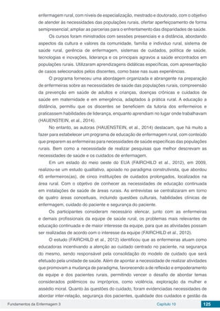 Fundamentos da Enfermagem 3 Capítulo 10 125
enfermagem rural, com níveis de especialização, mestrado e doutorado, com o objetivo
de atender às necessidades das populações rurais, ofertar aperfeiçoamento de forma
semipresencial; ampliar as parcerias para o enfrentamento das disparidades de saúde.
Os cursos foram ministrados com sessões presenciais e a distância, abordando
aspectos da cultura e valores da comunidade, família e individuo rural, sistema de
saúde rural, gerência de enfermagem, sistemas de cuidados, política de saúde,
tecnologias e inovações, liderança e os principais agravos a saúde encontrados em
populações rurais. Utilizaram aprendizagens didáticas específicas, com apresentação
de casos selecionados pelos discentes, como base nas suas experiências.
O programa forneceu uma abordagem organizada e abrangente na preparação
de enfermeiras sobre as necessidades de saúde das populações rurais, compreensão
da prevenção em saúde de adultos e crianças, doenças crônicas e cuidados de
saúde em maternidade e em emergência, adaptados à prática rural. A educação a
distância, permitiu que os discentes se beneficiem da tutoria dos enfermeiros e
praticassem habilidades de liderança, enquanto aprendiam no lugar onde trabalhavam
(HAUENSTEIN, et al., 2014).
No entanto, as autoras (HAUENSTEIN, et al., 2014) destacam, que há muito a
fazer para estabelecer um programa de educação de enfermagem rural, com conteúdo
que preparem as enfermeiras para necessidades de saúde específicas das populações
rurais. Bem como a necessidade de realizar pesquisas que melhor descrevam as
necessidades de saúde e os cuidados de enfermagem.
Em um estado do meio oeste do EUA (FAIRCHILD et al., 2012), em 2009,
realizou-se um estudo qualitativo, apoiado no paradigma construtivista, que abordou
45 enfermeiros(as), de cinco instituições de cuidados prolongados, localizados na
área rural. Com o objetivo de conhecer as necessidades de educação continuada
em instalações de saúde de áreas rurais. As entrevistas se centralizaram em torno
de quatro áreas conceituais, incluindo questões culturais, habilidades clínicas de
enfermagem, cuidado do paciente e segurança do paciente.
Os participantes consideram necessário elencar, junto com as enfermeiras
e demais profissionais da equipe de saúde rural, os problemas mais relevantes de
educação continuada e de maior interesse da equipe, para que as atividades possam
ser realizadas de acordo com o interesse da equipe (FAIRCHILD et al., 2012).
O estudo (FAIRCHILD et al., 2012) identificou que as enfermeiras atuam como
educadoras incentivando a atenção ao cuidado centrado no paciente, na segurança
do mesmo, sendo responsável pela consolidação do modelo de cuidado que será
efetuado pela unidade de saúde. Além de apontar a necessidade de realizar atividades
que promovam a mudança de paradigma, favorecendo a de reflexão e empoderamento
da equipe e dos pacientes rurais, permitindo vencer o desafio de abordar temas
considerados polêmicos ou impróprios, como violência, exploração da mulher e
assédio moral. Quanto às questões do cuidado, foram evidenciadas necessidades de
abordar inter-relação, segurança dos pacientes, qualidade dos cuidados e gestão da
 