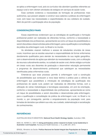 Fundamentos da Enfermagem 3 Capítulo 10 128
se aplica a enfermagem rural, pois os currículos não abordam questões referentes ao
espaço rural e nem ofertam atividades de estágios em serviços de saúde rurais.
Esse contexto evidencia a necessidade de formação de profissionais mais
autônomos, que possam adaptar e construir seus saberes e práticas da enfermagem
rural, com base nas necessidades e especificidades de seu cotidiano de cuidado.
Além de permitir a participação ativa da população.
CONSIDERAÇÕES FINAIS
Essas experiências evidenciam que as estratégias de qualificação e formação
profissional podem ser realizadas de diferentes formas, conforme a necessidade e
disponibilidade dos profissionais, apresentando-se como um leque de possibilidades a
serem discutidas e desenvolvidas pela enfermagem, para a qualificação e consolidação
da prática da enfermagem rural, no Brasil e no mundo.
As atividades visaram melhorar o acesso de estudantes oriundos de áreas
rurais; incentivar que as escolas assumam a responsabilidade de formar enfermeiras
devidamente qualificados para atender às necessidades da sua região geográfica,
com o desenvolvendo de ações que atendam às necessidades rurais, com a utilização
de recursos culturalmente aceitos, no cuidado de saúde rural; ofertar estágio curricular
em áreas rurais aos discentes de graduação e desenvolver educação permanente
e programas de desenvolvimento profissional que satisfaçam as necessidades
identificadas pelas enfermeiras rurais.
Entende-se que esse processo permite à enfermagem rural a construção
de possibilidades que conduzam a nova base teórica e prática para a ciência da
enfermagem que possibilitará a introdução de estratégias de qualificação dos
profissionais de saúde rural, podem ser realizadas de diferentes formas, com a
utilização de várias metodologias e tecnologias associadas, em prol da orientação,
conforme a necessidade e disponibilidade dos profissionais, apresentando-se como
um leque de possibilidades a serem discutidas e desenvolvidas pela enfermagem,
para a qualificação e consolidação da prática da enfermagem rural, no Brasil e no
mundo; e, por conseguinte, permita o empoderamento da população rural, para
tomadas de decisões que afetem sua vida, seu cuidado, sistematização e socialização
de conhecimentos.
REFERÊNCIAS
AUSTRALIAN HEALTH MINISTERS. National Rural Health Strategy Update. Australian,1996.
BISH, M.; KENNY, A.; NAY, R. Using participatory action research to foster nurse leadership in
Australian rural hospitals. Nursing and Health Sciences, v. 15, p.286–291, 2013.
BRASIL. Ministério da Saúde. Política Nacional de Saúde Integral das Populações do Campo e
 