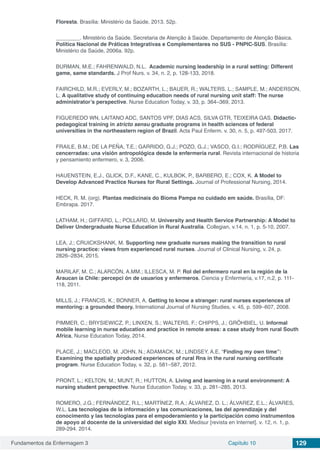 Fundamentos da Enfermagem 3 Capítulo 10 129
Floresta. Brasília: Ministério da Saúde, 2013. 52p.
________. Ministério da Saúde. Secretaria de Atenção à Saúde. Departamento de Atenção Básica.
Política Nacional de Práticas Integrativas e Complementares no SUS - PNPIC-SUS. Brasília:
Ministério da Saúde, 2006a. 92p.
BURMAN, M.E.; FAHRENWALD, N.L. Academic nursing leadership in a rural setting: Different
game, same standards. J Prof Nurs. v. 34, n. 2, p. 128-133, 2018.
FAIRCHILD, M.R.; EVERLY, M.; BOZARTH, L.; BAUER, R.; WALTERS, L.; SAMPLE, M.; ANDERSON,
L. A qualitative study of continuing education needs of rural nursing unit staff: The nurse
administrator’s perspective. Nurse Education Today, v. 33, p. 364–369, 2013.
FIGUEREDO WN, LAITANO ADC, SANTOS VPF, DIAS ACS, SILVA GTR, TEIXEIRA GAS. Didactic-
pedagogical training in stricto sensu graduate programs in health sciences of federal
universities in the northeastern region of Brazil. Acta Paul Enferm. v. 30, n. 5, p. 497-503, 2017.
FRAILE, B.M.; DE LA PEÑA, T.E.; GARRIDO, G.J.; POZO, G.J.; VASCO, G.I.; RODRÍGUEZ, P.B. Las
cencerradas: una visión antropológica desde la enfermería rural. Revista internacional de historia
y pensamiento enfermero, v. 3, 2006.
HAUENSTEIN, E.J., GLICK, D.F., KANE, C., KULBOK, P., BARBERO, E.; COX, K. A Model to
Develop Advanced Practice Nurses for Rural Settings. Journal of Professional Nursing, 2014.
HECK, R. M. (org). Plantas medicinais do Bioma Pampa no cuidado em saúde. Brasília, DF:
Embrapa. 2017.
LATHAM, H.; GIFFARD, L.; POLLARD, M. University and Health Service Partnership: A Model to
Deliver Undergraduate Nurse Education in Rural Australia. Collegian, v.14, n. 1, p. 5-10, 2007.
LEA, J.; CRUICKSHANK, M. Supporting new graduate nurses making the transition to rural
nursing practice: views from experienced rural nurses. Journal of Clinical Nursing, v. 24, p.
2826–2834, 2015.
MARILAF, M. C.; ALARCÓN, A.MM.; ILLESCA, M. P. Rol del enfermero rural en la región de la
Araucan ía Chile: percepci ón de usuarios y enfermeros. Ciencia y Enfermería, v.17, n.2, p. 111-
118, 2011.
MILLS, J.; FRANCIS, K.; BONNER, A. Getting to know a stranger: rural nurses experiences of
mentoring: a grounded theory. International Journal of Nursing Studies, v. 45, p. 599–607, 2008.
PIMMER, C.; BRYSIEWICZ, P.; LINXEN, S.; WALTERS, F.; CHIPPS, J.; GRÖHBIEL, U. Informal
mobile learning in nurse education and practice in remote areas: a case study from rural South
Africa, Nurse Education Today, 2014.
PLACE, J.; MACLEOD, M. JOHN, N.; ADAMACK, M.; LINDSEY, A.E. “Finding my own time”:
Examining the spatially produced experiences of rural Rns in the rural nursing certificate
program. Nurse Education Today, v. 32, p. 581–587, 2012.
PRONT, L.; KELTON, M.; MUNT, R.; HUTTON, A. Living and learning in a rural environment: A
nursing student perspective. Nurse Education Today, v. 33, p. 281–285, 2013.
ROMERO, J.G.; FERNÁNDEZ, R.L.; MARTÍNEZ, R.A.; ÁLVAREZ, D. L.; ÁLVAREZ, E.L.; ÁLVARES,
W.L. Las tecnologias de la información y las comunicaciones, las del aprendizaje y del
conocimento y las tecnologias para el empoderamiento y la participación como instrumentos
de apoyo al docente de la universidad del siglo XXI. Medisur [revista en Internet]. v. 12, n. 1, p.
289-294. 2014.
 