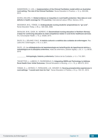 Fundamentos da Enfermagem 3 Capítulo 10 130
SANDERSON, H.; LEA, J. Implementation of the Clinical Facilitation model within an Australian
rural setting: The role of the Clinical Facilitator. Nurse Education in Practice, v. 12, p. 333-339,
2012.
SCHEIL-ADLUNG, X. Global evidence on inequities in rural health protection: New data on rural
deficits in health coverage for 174 countries. International Labour Office: Geneva, 2015.
SEDGWICK, M.G.; YONGE, O. Undergraduate nursing students’ preparedness to ‘‘go rural’’.
Nurse Education Today, v. 28, p. 620–626, 2008.
SKAALVIK, M.W.; GASK, M.; NORBYE, B. Decentralized nursing education in Northern Norway:
a basis for continuing education to meet competence needs in rural Arctic healthcare services.
Int J Circumpolar Health, v. 73, p. 25328, 2014.
SILES, G.J.; SOLANO, R.M.C. A história cultural e a estética dos cuidados de enfermagem. Rev.
Latino-Am. Enfermagem, v 19, n. 5, 2011.
SILES, J.G. La utilidadpráctica de laepistemología em laclarificación de lapertinencia teórica y
metodológica em la disciplina enfermera. Index de enfermería. [Edición digital]. v. 25, n. 1, p. 86-92.
2016.
_________. Antropología, historia y enfermería. Cultura de los Cuidados, v. 4, n. 7-8, 2001.
TSCHETTER, L.; LUBECK, P.; FAHRENWALD, N. Integrating QSEN and Technology to Address
Rural Health Care: Initial Outcomes. Clinical Simulation in Nursing, v. 9, n. 10, p. 469-475, 2012.
YONGE, O. J.; MYRICK, F.; FERGUSON, L.M.; GRUNDY, Q. Nursing preceptorship experiences in
rural settings: “I would work here for free”. Nurse Education in Practice, v.13, p. 125-131, 2013.
 