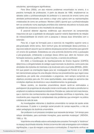 Fundamentos da Enfermagem 3 Capítulo 11 133
estudantes, aprendizagens significativas.
Para Silva (2003), um dos maiores problemas encontrados no ensino, é a
precária formação de professores. A partir da década de 1980, ampliaram-se os
debates sobre a profissionalização do professor e o exercício do ensino como uma
atividade profissionalizada, que estaria a exigir uma ruptura com as representações
cristalizadas de como ser professor. Montero (2001) aponta que a profissionalização
tem se constituído numa aspiração prioritária dos sistemas educativos na busca pela
qualidade dos processos e dos resultados da educação.
É possível detectar algumas evidências que decorreram da compreensão
inequívoca de que a qualidade da educação superior estaria dependente da relação
de indissociabilidade do ensino com a pesquisa e dessas duas dimensões com a
extensão.
Para tal, o lugar da formação para o exercício do magistério superior seria a
pós-graduação stricto sensu. Sem nenhum grau de constatação dessa premissa, o
equívoco está em assumir que os saberes da pesquisa seriam suficientes para garantir
um ensino de qualidade. Estabeleceu-se uma profunda dicotomia entre a graduação
e pós-graduação, enfatizando o prestígio dessa última que, além de merecer uma
formação exclusiva, qualifica, com seus insumos, a carreira do professor.
Em 2002, a Coordenação de Aperfeiçoamento do Ensino Superior (CAPES)
determinou a obrigatoriedade do estágio supervisionado na docência, como parte das
atividades dos bolsistas de mestrado e de doutorado sob a sua tutela (BRASIL, 2002).
Em que pesem as orientações legais para tal, investigação de Forster et al. (2008)
tem demonstrado porque há uma diluição intensa nos procedimentos que regem essa
experiência, por parte das universidades e programas, nem sempre cumprindo os
objetivos previstos para ela. Em raras oportunidades, esse estágio os aproxima das
condições objetivas da docência e seus desdobramentos na graduação.
Nesse cenário, os docentes universitários devem sentir-se estimulados a
participarem de programas de educação inicial e continuada, de modo a constituírem e
ampliarem os saberes necessários à docência. Percebe-se, cada vez com mais clareza,
que o domínio dos conhecimentos das especificidades científicas é importante, mas
insuficiente para responder à complexidade dos problemas que emergem na prática
cotidiana de sala de aula.
As investigações referentes à docência universitária no campo da saúde ainda
são escassas. O poder e o prestígio social provêm do campo específico, e não do
saber pedagógico da docência universitária.
Ser professor é um processo complexo que necessite de tempo. “Um tempo para
refazer identidades, para acomodar inovações, para assimilar mudanças”. (NÓVOA,
1995, p. 16).
Importante uma reflexão sobre a articulação dos conceitos “formação” e “docência”
no espaço da profissão docente. Ambos os termos têm sido empregados com múltiplas
significações, o que dá margem a equívocos e contradições. É importante verificar as
 