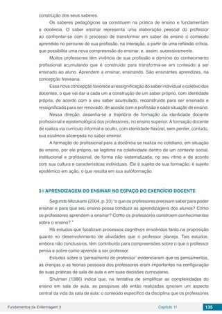 Fundamentos da Enfermagem 3 Capítulo 11 135
construção dos seus saberes.
Os saberes pedagógicos se constituem na prática de ensino e fundamentam
a docência. O saber ensinar representa uma elaboração pessoal do professor
ao confrontar-se com o processo de transformar em saber de ensino o conteúdo
aprendido no percurso de sua profissão, na interação, a partir de uma reflexão crítica,
que possibilita uma nova compreensão do ensinar, e, assim, sucessivamente.
Muitos professores têm vivência de sua profissão e domínio do conhecimento
profissional acumulando que é construído para transforma-se em conteúdo a ser
ensinado ao aluno. Aprendem a ensinar, ensinando. São ensinantes aprendizes, na
concepção freireana.
Essa nova concepção favorece a ressignificação do saber individual e coletivo dos
docentes, o que vai dar a cada um a construção de um saber próprio, com identidade
própria, de acordo com o seu saber acumulado, reconstruído para ser ensinado e
ressignificado para ser renovado, de acordo com a profissão e cada situação de ensino.
Nessa direção, desenha-se a trajetória de formação da identidade docente
profissional e epistemológica dos professores, no ensino superior. A formação docente
de realiza via currículo informal e oculto, com identidade flexível, sem perder, contudo,
sua essência alicerçada no saber ensinar.
A formação do profissional para a docência se realiza no cotidiano, em situação
de ensino, por ele próprio, se legitima na coletividade dentro de um contexto social,
institucional e profissional, de forma não sistematizada, no seu ritmo e de acordo
com sua cultura e características individuais. Ele é sujeito de sua formação, é sujeito
epistêmico em ação, o que resulta em sua autoformação.
3 | 	APRENDIZAGEM DO ENSINAR NO ESPAÇO DO EXERCÍCIO DOCENTE
Segundo Mizukami (2004, p. 33) “o que os professores precisam saber para poder
ensinar e para que seu ensino possa conduzir as aprendizagens dos alunos? Como
os professores aprendem a ensinar? Como os professores constroem conhecimentos
sobre o ensino? ”
Há estudos que focalizam processos cognitivos envolvidos tanto na proposição
quanto no desenvolvimento de atividades que o professor planeja. Tais estudos,
embora não conclusivos, têm contribuído para compreensões sobre o que o professor
pensa e sobre como aprende a ser professor.
Estudos sobre o ‘pensamento do professor’ evidenciaram que os pensamentos,
as crenças e as teorias pessoais dos professores eram importantes na configuração
de suas práticas de sala de aula e em suas decisões curriculares.
Shulman (1986) indica que, na tentativa de simplificar as complexidades do
ensino em sala de aula, as pesquisas até então realizadas ignoram um aspecto
central da vida da sala de aula: o conteúdo específico da disciplina que os professores
 