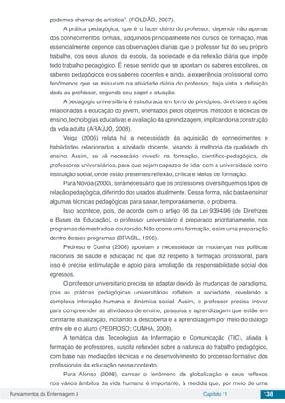 Fundamentos da Enfermagem 3 Capítulo 11 138
podemos chamar de artística”. (ROLDÃO, 2007).
A prática pedagógica, que é o fazer diário do professor, depende não apenas
dos conhecimentos formais, adquiridos principalmente nos cursos de formação, mas
essencialmente depende das observações diárias que o professor faz do seu próprio
trabalho, dos seus alunos, da escola, da sociedade e da reflexão diária que impõe
todo trabalho pedagógico. É nesse sentido que se apontam os saberes escolares, os
saberes pedagógicos e os saberes docentes e ainda, a experiência profissional como
fenômenos que se misturam na atividade diária do professor, haja vista a definição
dada ao professor, segundo seu papel e atuação.
A pedagogia universitária é estruturada em torno de princípios, diretrizes e ações
relacionadas à educação do jovem, orientados pelos objetivos, métodos e técnicas de
ensino, tecnologias educativas e avaliação da aprendizagem, implicando na construção
da vida adulta (ARAÚJO, 2008).
Veiga (2006) relata há a necessidade da aquisição de conhecimentos e
habilidades relacionadas à atividade docente, visando à melhoria da qualidade do
ensino. Assim, se vê necessário investir na formação, científico-pedagógica, de
professores universitários, para que sejam capazes de lidar com a universidade como
instituição social, onde estão presentes reflexão, crítica e ideias de formação.
Para Nóvoa (2000), será necessário que os professores diversifiquem os tipos de
relação pedagógica, diferindo dos usados atualmente. Dessa forma, não basta ensinar
algumas técnicas pedagógicas para sanar, temporariamente, o problema.
Isso acontece, pois, de acordo com o artigo 66 da Lei 9394/96 (de Diretrizes
e Bases da Educação), o professor universitário é preparado prioritariamente, nos
programas de mestrado e doutorado. Não ocorre uma formação, e sim uma preparação
dentro desses programas (BRASIL, 1996).
Pedroso e Cunha (2008) apontam a necessidade de mudanças nas políticas
nacionais de saúde e educação no que diz respeito à formação profissional, para
isso é preciso estimulação e apoio para ampliação da responsabilidade social dos
egressos.
O professor universitário precisa se adaptar devido às mudanças de paradigma,
pois as práticas pedagógicas universitárias refletem a sociedade, revelando a
complexa interação humana e dinâmica social. Assim, o professor precisa inovar
para compreender as atividades de ensino, pesquisa e aprendizagem que estão em
constante atualização, incitando a descoberta e a aprendizagem por meio do diálogo
entre ele e o aluno (PEDROSO; CUNHA, 2008).
A temática das Tecnologias da Informação e Comunicação (TIC), aliada à
formação de professores, suscita reflexões sobre a natureza do trabalho pedagógico,
com base nas mediações técnicas e no desenvolvimento do processo formativo dos
profissionais da educação nesse contexto.
Para Alonso (2008), carrear o fenômeno da globalização e seus reflexos
nos vários âmbitos da vida humana é importante, à medida que, por meio de uma
 