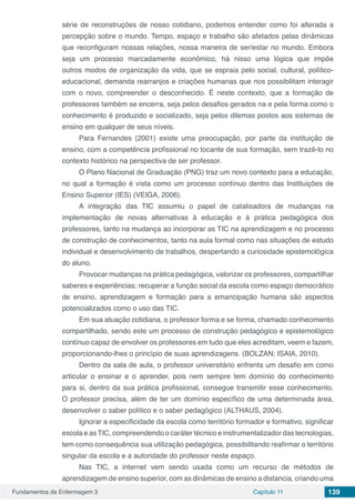 Fundamentos da Enfermagem 3 Capítulo 11 139
série de reconstruções de nosso cotidiano, podemos entender como foi alterada a
percepção sobre o mundo. Tempo, espaço e trabalho são afetados pelas dinâmicas
que reconfiguram nossas relações, nossa maneira de ser/estar no mundo. Embora
seja um processo marcadamente econômico, há nisso uma lógica que impõe
outros modos de organização da vida, que se espraia pelo social, cultural, político-
educacional, demanda rearranjos e criações humanas que nos possibilitam interagir
com o novo, compreender o desconhecido. É neste contexto, que a formação de
professores também se encerra, seja pelos desafios gerados na e pela forma como o
conhecimento é produzido e socializado, seja pelos dilemas postos aos sistemas de
ensino em qualquer de seus níveis.
Para Fernandes (2001) existe uma preocupação, por parte da instituição de
ensino, com a competência profissional no tocante de sua formação, sem trazê-lo no
contexto histórico na perspectiva de ser professor.
O Plano Nacional de Graduação (PNG) traz um novo contexto para a educação,
no qual a formação é vista como um processo contínuo dentro das Instituições de
Ensino Superior (IES) (VEIGA, 2006).
A integração das TIC assumiu o papel de catalisadora de mudanças na
implementação de novas alternativas à educação e à prática pedagógica dos
professores, tanto na mudança ao incorporar as TIC na aprendizagem e no processo
de construção de conhecimentos, tanto na aula formal como nas situações de estudo
individual e desenvolvimento de trabalhos, despertando a curiosidade epistemológica
do aluno.
Provocar mudanças na prática pedagógica, valorizar os professores, compartilhar
saberes e experiências; recuperar a função social da escola como espaço democrático
de ensino, aprendizagem e formação para a emancipação humana são aspectos
potencializados como o uso das TIC.
Em sua atuação cotidiana, o professor forma e se forma, chamado conhecimento
compartilhado, sendo este um processo de construção pedagógico e epistemológico
contínuo capaz de envolver os professores em tudo que eles acreditam, veem e fazem,
proporcionando-lhes o princípio de suas aprendizagens. (BOLZAN; ISAIA, 2010).
Dentro da sala de aula, o professor universitário enfrenta um desafio em como
articular o ensinar e o aprender, pois nem sempre tem domínio do conhecimento
para si, dentro da sua prática profissional, consegue transmitir esse conhecimento.
O professor precisa, além de ter um domínio específico de uma determinada área,
desenvolver o saber político e o saber pedagógico (ALTHAUS, 2004).
Ignorar a especificidade da escola como território formador e formativo, significar
escola e asTIC, compreendendo o caráter técnico e instrumentalizador das tecnologias,
tem como consequência sua utilização pedagógica, possibilitando reafirmar o território
singular da escola e a autoridade do professor neste espaço.
Nas TIC, a internet vem sendo usada como um recurso de métodos de
aprendizagem de ensino superior, com as dinâmicas de ensino a distancia, criando uma
 