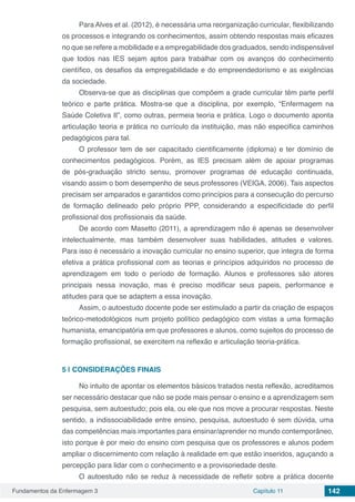 Fundamentos da Enfermagem 3 Capítulo 11 142
Para Alves et al. (2012), é necessária uma reorganização curricular, flexibilizando
os processos e integrando os conhecimentos, assim obtendo respostas mais eficazes
no que se refere a mobilidade e a empregabilidade dos graduados, sendo indispensável
que todos nas IES sejam aptos para trabalhar com os avanços do conhecimento
científico, os desafios da empregabilidade e do empreendedorismo e as exigências
da sociedade.
Observa-se que as disciplinas que compõem a grade curricular têm parte perfil
teórico e parte prática. Mostra-se que a disciplina, por exemplo, “Enfermagem na
Saúde Coletiva II”, como outras, permeia teoria e prática. Logo o documento aponta
articulação teoria e prática no currículo da instituição, mas não especifica caminhos
pedagógicos para tal.
O professor tem de ser capacitado cientificamente (diploma) e ter domínio de
conhecimentos pedagógicos. Porém, as IES precisam além de apoiar programas
de pós-graduação stricto sensu, promover programas de educação continuada,
visando assim o bom desempenho de seus professores (VEIGA, 2006). Tais aspectos
precisam ser amparados e garantidos como princípios para a consecução do percurso
de formação delineado pelo próprio PPP, considerando a especificidade do perfil
profissional dos profissionais da saúde.
De acordo com Masetto (2011), a aprendizagem não é apenas se desenvolver
intelectualmente, mas também desenvolver suas habilidades, atitudes e valores.
Para isso é necessário a inovação curricular no ensino superior, que integra de forma
efetiva a prática profissional com as teorias e princípios adquiridos no processo de
aprendizagem em todo o período de formação. Alunos e professores são atores
principais nessa inovação, mas é preciso modificar seus papeis, performance e
atitudes para que se adaptem a essa inovação.
Assim, o autoestudo docente pode ser estimulado a partir da criação de espaços
teórico-metodológicos num projeto político pedagógico com vistas a uma formação
humanista, emancipatória em que professores e alunos, como sujeitos do processo de
formação profissional, se exercitem na reflexão e articulação teoria-prática.
5 | 	CONSIDERAÇÕES FINAIS
No intuito de apontar os elementos básicos tratados nesta reflexão, acreditamos
ser necessário destacar que não se pode mais pensar o ensino e a aprendizagem sem
pesquisa, sem autoestudo; pois ela, ou ele que nos move a procurar respostas. Neste
sentido, a indissociabilidade entre ensino, pesquisa, autoestudo é sem dúvida, uma
das competências mais importantes para ensinar/aprender no mundo contemporâneo,
isto porque é por meio do ensino com pesquisa que os professores e alunos podem
ampliar o discernimento com relação à realidade em que estão inseridos, aguçando a
percepção para lidar com o conhecimento e a provisoriedade deste.
O autoestudo não se reduz à necessidade de refletir sobre a prática docente
 