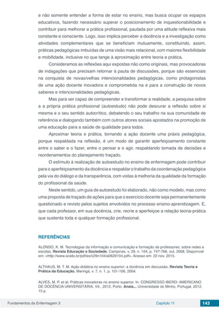 Fundamentos da Enfermagem 3 Capítulo 11 143
e não somente entender a forma de estar no ensino, mas busca ocupar os espaços
educativos, fazendo necessário superar o posicionamento de inquestionabilidade e
contribuir para melhorar a prática profissional, pautada por uma atitude reflexiva mais
constante e consciente. Logo, isso implica perceber a docência e a investigação como
atividades complementares que se beneficiam mutuamente, constituindo, assim,
práticas pedagógicas imbuídas de uma visão mais relacional, com maiores flexibilidade
e mobilidade, inclusive no que tange à aproximação entre teoria e prática.
Consideramos as reflexões aqui expostas não como originais, mas provocadoras
de indagações que precisam retornar à pauta de discussões, porque são essenciais
na conquista de novas/velhas intencionalidades pedagógicas, como protagonistas
de uma ação docente inovadora e comprometida na e para a construção de novos
saberes e intencionalidades pedagógicas.
Mas para ser capaz de compreender e transformar a realidade, a pesquisa sobre
a a própria prática profissional (autoestudo) não pode descurar a reflexão sobre si
mesma e o seu sentido autocrítico, debatendo o seu trabalho na sua comunidade de
referência e dialogando também com outros atores sociais apostados na promoção de
uma educação para a saúde de qualidade para todos.
Aproximar teoria e prática, tornando a ação docente uma práxis pedagógica,
porque respaldada na reflexão, é um modo de garantir aperfeiçoamento constante
entre o saber e o fazer, entre o pensar e o agir, respaldando tomada de decisões e
reordenamentos do planejamento traçado.
O estímulo à realização de autoestudo no ensino de enfermagem pode contribuir
para o aperfeiçoamento da docência e respaldar o trabalho da coordenação pedagógica
pela via do diálogo e da transparência, com vistas à melhoria da qualidade da formação
do profissional da saúde.
Neste sentido, um guia de autoestudo foi elaborado, não como modelo, mas como
uma proposta de traçado de ações para que o exercício docente seja permanentemente
questionado e revisto pelos sujeitos envolvidos no processo ensino-aprendizagem. E,
que cada professor, em sua docência, crie, recrie e aperfeiçoe a relação teoria-prática
que sustenta toda e qualquer formação profissional.
REFERÊNCIAS
ALONSO, K. M. Tecnologias da informação e comunicação e formação de professores: sobre redes e
escolas. Revista Educação e Sociedade, Campinas, v. 29, n. 104, p. 747-768, out. 2008. Disponível
em: <http://www.scielo.br/pdf/es/v29n104/a0629104.pdf>. Acesso em: 22 nov. 2015.
ALTHAUS, M. T. M. Ação didática no ensino superior: a docência em discussão. Revista Teoria e
Prática da Educação, Maringá, v. 7, n. 1, p. 101-106, 2004.
ALVES, M. P. et al. Práticas inovadoras no ensino superior. In: CONGRESSO IBERO- AMERICANO
DE DOCÊNCIA UNIVERSITÁRIA, VII., 2012, Porto. Anais... Universidade do Minho, Portugal, 2012.
15 p.
 