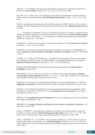Fundamentos da Enfermagem 3 Capítulo 11 144
ARAÚJO, J. C. Pedagogia universitária: gênese filosófico-educacional e realizações brasileiras no
século XX. Linhas Críticas, Brasília, DF, v. 14, n. 26, p. 25-42, jan./jun. 2008.
BOLZAN, D. P. V.; ISAIA, S. M. de A. Pedagogia universitária e aprendizagem docente: relações e
novos sentidos da professoralidade. Revista Diálogo Educacional, Curitiba, v. 10, n. 29, p. 13-26,
2010.
BRASIL. Coordenação de Aperfeiçoamento de Ensino Superior (CAPES). Portaria n.º 52, de 26 de
setembro de 2002. Regulamento do Programa de Demanda Social (DS). Diário Oficial da União, 26
set 2002.
______. Presidência da República. Casa Civil. Subchefia para Assuntos Jurídicos. Lei 9394 de 20 de
dezembro de 1996. Estabelece as diretrizes e bases da educação nacional. Diário Oficial da União,
Brasília, DF, 23 dez. 1996. Seção 1, p. 12. Disponível em: <http://www.planalto.gov.br/ccivil_03/leis/
L9394.htm>. Acesso em: 11 abr. 2016.
CHAMLIAN, H. Docência na universidade: professores inovadores na USP. Cadernos de Pesquisa,
São Paulo, n. 118, p. 41-64, mar. 2003.
CUNHA, M. I. Ensino como mediação da formação do professor universitário. In: MOROSINI, M. C.
(Org.). Professor do ensino superior: identidade, docência e formação. Brasília, DF: INEP, 2000.
p. 45-51.
CYRINO, E. G.; TORALLES-PEREIRA, M. L. Trabalhando com estratégias de ensino-aprendizado
por descoberta na área da saúde: a problematização e a aprendizagem baseada em problemas.
Cadernos de Saúde Pública, Rio de Janeiro, v. 20, n. 3, p. 780-788, 2004.
ESCOLA DE ENFERMAGEM WENCESLAU BRAZ. Secretaria Acadêmica. Projeto Político
Pedagógico. Itajubá, 2016.
FERNANDES, C. M. B. Docência universitária e os desafios da formação pedagógica. Interface-
Comunicação, Saúde, Educação, Botucatu, v. 5, n. 9, p. 177-182, 2001. Disponível em: <http://www.
scielo.br/pdf/icse/v5n9/22.pdf>. Acesso em: 26 abr. 2016.
FORSTER, M. A escola e a formação docente: desafios em tempos desacreditados. In. FREIRE, P.
Pedagogia da autonomia: saberes necessários à prática educativa. São Paulo: Paz e Terra, 2007.
GARCIA, C. M. A formação de professores: novas perspectivas baseadas na investigação sobre o
pensamento do professor. In: NÓVOA, A. (Org.). Os professores e sua formação. 3. ed. Lisboa:
Dom Quixote, 1997. p. 51-76.
GIROUX, H. A. Os professores como intelectuais: rumo a uma pedagogia crítica de aprendizagem.
Porto Alegre. Artes Médicas, 1997.
IMBERNÓN, F. Formação docente e profissional: forma-se para a mudança e a incerteza. 4. ed.
São Paulo: Cortez, 2004.
LEITE, C.; RAMOS, K. Formação para a docência universitária: uma reflexão sobre o desafio de
humanizar a cultura científica. Revista Portuguesa de Educação, Porto, v. 25, n. 1, p. 7-27, 2012.
Disponível em: <http://revistas.rcaap.pt/rpe/article/view/3014>. Acesso em: 25 abr. 2016.
LIMA, L.; AZEVEDO, M. L. N.; CATANI, A. M. O processo de Bolonha, o ensino superior e algumas
considerações sobre a universidade nova. Revista Avaliação, Campinas, v. 13, n. 1, p. 7-36, mar.
2008. Disponível em: https://ape.unesp.br/pdi/execucao/artigos/avaliacao/ a02v13n1.pdf. Acesso em:
25 abr. 2015.
 