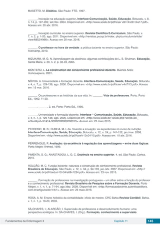 Fundamentos da Enfermagem 3 Capítulo 11 145
MASETTO, M. Didática. São Paulo: FTD, 1997.
______. Inovação na educação superior. Interface-Comunicação, Saúde, Educação, Botucatu, v. 8,
n. 14, p. 197-202, set./fev. 2004. Disponível em: <http://www.scielo.br/pdf/icse/ v8n14/v8n14a17.pdf>.
Acesso em: 20 abr. 2016.
______. Inovação curricular no ensino superior. Revista Científica E-Curriculum, São Paulo, v.
7, n. 2, p. 1-20, ago. 2011. Disponível em: <http://revistas.pucsp.br/index. php/curriculum/article/
view/6852/4966>. Acesso em 20 mar. 2016.
______. O professor na hora da verdade: a prática docente no ensino superior. São Paulo:
Avercamp, 2010.
MIZUKAMI, M. G. N. Aprendizagem da docência: algumas contribuições de L. S. Shulman. Educação,
Santa Maria, v. 29, n. 2, p. 33-49, 2004.
MONTERO, L. La construction del conocimiento profesional docente. Buenos Aires:
Homosapiens, 2001.
NÓVOA, A. Universidade e formação docente. Interface-Comunicação, Saúde, Educação, Botucatu,
v. 4, n. 7, p. 129-138, ago. 2000. Disponível em: <http://www.scielo.br/pdf/icse/ v4n7/13.pdf>. Acesso
em: 15 mar. 2016.
______. Os professores e as histórias da sua vida. In: ______. Vida de professores. Porto. Porto
Ed., 1992. 11-30.
______. ______. 2. ed. Porto: Porto Ed., 1995.
______. Universidade e formação docente. Interface – Comunicação, Saúde, Educação, Botucatu,
v. 4, n. 7, p. 129-138, ago. 2000. Disponível em: <http://www.scielo.br/ scielo.php?script=sci_
arttext&pid=S1414-32832000000200013>. Acesso em: 25 maio 2015.
PEDROSO, M. B.; CUNHA, M. I. da. Vivendo a inovação: as experiências no curso de nutrição.
Interface-Comunicação, Saúde, Educação, Botucatu, v. 12, n. 24, p. 141-152, jan./mar. 2008.
Disponível em: <http://www.scielo.br/pdf/icse/v12n24/10.pdf>. Acesso em: 10 abr. 2016.
PERRENOUD, P. Avaliação: da excelência à regulação das aprendizagens – entre duas lógicas.
Porto Alegre: Artmed, 1999.
PIMENTA, S. G.; ANASTASIOU, L. G. C. Docência no ensino superior. 4. ed. São Paulo: Cortez,
2010.
ROLDÃO, M. C. Função docente: natureza e construção do conhecimento profissional. Revista
Brasileira de Educação, São Paulo, v. 12, n. 34, p. 94-103, jan./abr. 2007. Disponível em: <http://
www.scielo.br/pdf/rbedu/v12n34/a08v1234.pdf>. Acesso em: 23 nov. 2015.
______. Formação de professores na investigação portuguesa – um olhar sobre a função do professor
e o conhecimento profissional. Revista Brasileira de Pesquisa sobre a Formação Docente, Porto
Alegre, v. 1, n. 1, p. 71-94, ago./dez. 2009. Disponível em: <http://formacaodocente.autenticaeditora.
com.br/artigo/exibir/1/4/1>. Acesso em: 26 maio 2016.
ROSA, A. M. Ensino holístico da contabilidade: ofício de mestre. CRC Bahia Revista Contábil, Bahia,
v. 1, n. 1, p. 19-23, 2003.
SÁ-CHAVES, I.; ALARCÃO, I. Supervisão de professores e desenvolvimento humano: uma
perspectiva ecológica. In: SÁ-CHAVES, I. (Org.). Formação, conhecimento e supervisão:
 