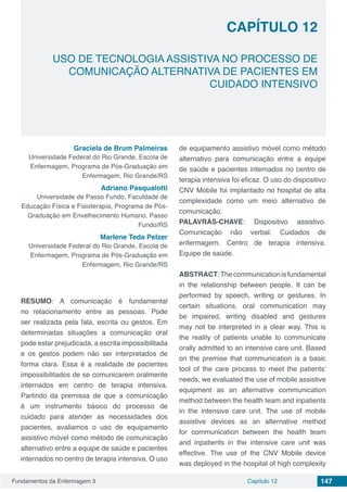 Fundamentos da Enfermagem 3 147Capítulo 12
USO DE TECNOLOGIA ASSISTIVA NO PROCESSO DE
COMUNICAÇÃO ALTERNATIVA DE PACIENTES EM
CUIDADO INTENSIVO
CAPÍTULO 12
Graciela de Brum Palmeiras
Universidade Federal do Rio Grande, Escola de
Enfermagem, Programa de Pós-Graduação em
Enfermagem, Rio Grande/RS
Adriano Pasqualotti
Universidade de Passo Fundo, Faculdade de
Educação Física e Fisioterapia, Programa de Pós-
Graduação em Envelhecimento Humano, Passo
Fundo/RS
Marlene Teda Pelzer
Universidade Federal do Rio Grande, Escola de
Enfermagem, Programa de Pós-Graduação em
Enfermagem, Rio Grande/RS
RESUMO: A comunicação é fundamental
no relacionamento entre as pessoas. Pode
ser realizada pela fala, escrita ou gestos. Em
determinadas situações a comunicação oral
pode estar prejudicada, a escrita impossibilitada
e os gestos podem não ser interpretados de
forma clara. Essa é a realidade de pacientes
impossibilitados de se comunicarem oralmente
internados em centro de terapia intensiva.
Partindo da premissa de que a comunicação
é um instrumento básico do processo de
cuidado para atender as necessidades dos
pacientes, avaliamos o uso de equipamento
assistivo móvel como método de comunicação
alternativo entre a equipe de saúde e pacientes
internados no centro de terapia intensiva. O uso
de equipamento assistivo móvel como método
alternativo para comunicação entre a equipe
de saúde e pacientes internados no centro de
terapia intensiva foi eficaz. O uso do dispositivo
CNV Mobile foi implantado no hospital de alta
complexidade como um meio alternativo de
comunicação.
PALAVRAS-CHAVE: Dispositivo assistivo.
Comunicação não verbal. Cuidados de
enfermagem. Centro de terapia intensiva.
Equipe de saúde.
ABSTRACT:Thecommunicationisfundamental
in the relationship between people. It can be
performed by speech, writing or gestures. In
certain situations, oral communication may
be impaired, writing disabled and gestures
may not be interpreted in a clear way. This is
the reality of patients unable to communicate
orally admitted to an intensive care unit. Based
on the premise that communication is a basic
tool of the care process to meet the patients’
needs, we evaluated the use of mobile assistive
equipment as an alternative communication
method between the health team and inpatients
in the intensive care unit. The use of mobile
assistive devices as an alternative method
for communication between the health team
and inpatients in the intensive care unit was
effective. The use of the CNV Mobile device
was deployed in the hospital of high complexity
 