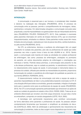 Fundamentos da Enfermagem 3 Capítulo 12 148
as an alternative means of communication.
KEYWORDS: Assistive device. Non-verbal communication. Nursing care. Intensive
Care Center. Health team.
INTRODUÇÃO
A comunicação é essencial para o ser humano, é considerado fator imediato
e decisivo na realização das interações (PALMEIRAS, 2013). O processo de
comunicação entre as pessoas, permite o compartilhamento de mensagens, ideias,
sentimentos e emoções. Em determinadas situações a comunicação oral pode estar
prejudicada, a escrita impossibilitada e os gestos podem não ser interpretados de forma
clara (PALMEIRAS; PELZER; PASQUALOTTI, 2017). Esta realidade é vivenciada
pelos pacientes internados em centro de terapia intensiva (CTI), que se encontram
traqueostomizados, entubados ou afásicos. Estes pacientes muitas vezes têm meios
limitados de comunicação, realizados por meio do piscar dos olhos, cartões ilustrativos,
ou pela escrita (PALMEIRAS, 2013).
No CTI, os enfermeiros, técnicos e auxiliares de enfermagem têm um papel
importante no cuidado dos pacientes, pois são os profissionais de saúde que estão
presentes nas vinte e quatro horas à beira do leito (ALBINI et al., 2013). Sendo
assim, a comunicação está inserida em todas as atividades do cuidado profissional
de enfermagem, tais como: processo de enfermagem, anotações no prontuário
do paciente, em outros documentos próprios da enfermagem e orientações aos
indivíduos e família. Partindo dessa premissa, a comunicação está presente no dia
a dia desses profissionais, seja no cuidado ao paciente, no atendimento à família ou
no relacionamento entre equipe de saúde. A comunicação é instrumento básico no
processo do cuidado, utilizado para atender as necessidades do paciente, proporciona
humanização do cuidado e assistência de enfermagem de qualidade ao paciente e à
sua família (BROCA; FERREIRA, 2015).
O desenvolvimento ineficaz da comunicação oral entre a equipe de saúde e
pacientes impossibilitados de falar é uma problemática bastante vivenciada no CTI. É
uma situação difícil para todos os envolvidos, gerando ansiedade, irritação e frustração
tanto para o paciente como para os profissionais da equipe de saúde (PALMEIRAS,
2013). No CTI a comunicação apresenta particularidades que direcionam as ações de
saúde ao cuidado do paciente em estado crítico (VILA; ROSSI, 2002). Trata-se de um
ambiente diferenciado por envolver uma forte carga emocional, na qual vida e morte
se embaralham, compondo um cenário desgastante (LEITE; VILA, 2005).
A tecnologia vem aprimorando mecanismos para contribuir comunicação
de forma alternativa entre pacientes e profissionais de saúde. As pessoas utilizam
constantemente ferramentas que favorecem e simplificam as atividades do dia-a-
dia (CASTELLS, 2003). Além da sofisticação e aprimoramento dos mecanismos de
comunicação já existentes, todos os dias surgem novos dispositivos que tornam mais
 