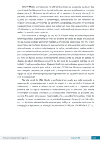 Fundamentos da Enfermagem 3 Capítulo 12 151
O CNV Mobile foi introduzido no CTI Central depois de o paciente ou de um dos
membros da família consentirem formalmente o seu uso para a realização do processo
de comunicação. O sistema foi utilizado em vários momentos durante a internação do
paciente para facilitar a comunicação de modo a auxiliar na assistência aos cuidados.
Quanto ao cuidado relativo à contaminação, considerando ser um ambiente de
cuidados intensivos, envolvemos os tablet em saco plástico, utilizamos luva cirúrgica
nos pacientes e profissionais de saúde que realizavam o uso dos equipamentos, e após
a finalização do uso tanto o saco plástico quanto as luvas cirúrgicas eram desprezados
no lixo de assistência ao paciente.
Para avaliação, e validação de uso do CNV Mobile todas as ações do paciente
foram registradas digitalmente por meio de sistema de banco de dados em arquivos
de log. Esses registros permitiram realizar as inferências estatísticas. Por fim, foram
desenhadas as interfaces do sistema que oportunizaram aos pacientes a comunicação
alternativa com os profissionais da equipe de saúde, partindo de um modelo estático
paraummodelodinâmicoapartirdaprogramaçãodasrotinasdoaplicativodesenvolvido
para o dispositivo assistivo móvel. O paciente pode realizar o processo de comunicação
por meio de figuras exibidas dinamicamente, selecionando-as através de botões no
display do tablet, pela tela de desenho ou por meio de mensagens escritas em um
teclado virtual sensível ao toque. Os pacientes foram instruídos por alguns minutos de
como deveriam proceder para utilizar o aplicativo CNV Mobile. O uso do dispositivo foi
realizado pela pesquisadora sempre com o acompanhamento de um profissional da
equipe de saúde e também pelos próprios profissionais da equipe de saúde de acordo
com a necessidade.
Na tela inicial do CNV Mobile, o profissional de saúde que está realizando o
processo de comunicação com o paciente seleciona o seu prontuário (paciente já
cadastrado) ou realiza o cadastro de um paciente que irá utilizar o dispositivo pela
primeira vez. As figuras desenhadas especialmente para o aplicativo CNV Mobile
contemplam situações vinculadas às necessidades relacionadas ao paciente (dor,
coceira, frio, calor, alimentação, higienização, etc.), ao ambiente hospitalar (troca de
posição na cama, luminosidade, etc.) e aos objetos pessoais (óculos, jornal, televisão,
etc.) ou às visitas (visita de familiares ou amigos). A Figura 1 apresenta a estrutura de
navegação e o processo de interação do aplicativo CNV Mobile (PALMEIRAS, 2013).
 