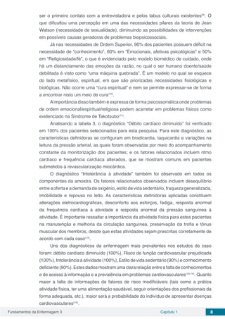 Fundamentos da Enfermagem 3 Capítulo 1 8
ser o primeiro contato com a entrevistadora e pelos tabus culturais existentes(9)
. O
que dificultou uma percepção em uma das necessidades pilares da teoria de Jean
Watson (necessidade de sexualidade), diminuindo as possibilidades de intervenções
em possíveis causas geradoras de problemas biopsicossociais.
Já nas necessidades de Ordem Superior, 90% dos pacientes possuem déficit na
necessidade de “conhecimento”, 60% em “Emocionais, afetivas psicológicas” e 50%
em “Religiosidade/fé”, o que é evidenciado pelo modelo biomédico de cuidado, onde
há um distanciamento das emoções da razão, no qual o ser humano doente/saúde
debilitada é visto como “uma máquina quebrada”. É um modelo no qual se esquece
do lado metafísico, espiritual, em que são priorizadas necessidades fisiológicas e
biológicas. Não ocorre uma “cura espiritual” e nem se permite expressar-se de forma
a encontrar nisto um meio de cura(10)
.
Aimportância disso também é expressa de forma psicossomática onde problemas
de ordem emocional/espiritual/religiosa podem acarretar em problemas físicos como
evidenciado na Síndrome de Takotsubo(11)
.
Analisando a tabela 3, o diagnóstico “Débito cardíaco diminuído” foi verificado
em 100% dos pacientes selecionados para esta pesquisa. Para este diagnóstico, as
características definidoras se configuram em bradicardia, taquicardia e variações na
leitura da pressão arterial, as quais foram observadas por meio do acompanhamento
constante da monitorização dos pacientes; e os fatores relacionados incluem ritmo
cardíaco e frequência cardíaca alterados, que se mostram comuns em pacientes
submetidos à revascularização miocárdica.
O diagnóstico “Intolerância à atividade” também foi observado em todos os
componentes da amostra. Os fatores relacionados observados incluem desequilíbrio
entre a oferta e a demanda de oxigênio, estilo de vida sedentário, fraqueza generalizada,
imobilidade e repouso no leito. As características definidoras aplicadas constituem
alterações eletrocardiográficas, desconforto aos esforços, fadiga, resposta anormal
da frequência cardíaca à atividade e resposta anormal da pressão sanguínea à
atividade. É importante ressaltar a importância da atividade física para estes pacientes
na manutenção e melhoria da circulação sanguínea, preservação da trofia e tônus
muscular dos membros, desde que estas atividades sejam prescritas corretamente de
acordo com cada caso(12)
.
Uns dos diagnósticos de enfermagem mais prevalentes nos estudos de caso
foram: débito cardíaco diminuído (100%), Risco de função cardiovascular prejudicada
(100%), Intolerância à atividade (100%), Estilo de vida sedentário (90%) e conhecimento
deficiente(90%).Estesdadosmostramumaclararelaçãoentreafaltadeconhecimentos
e de acesso à informação e a prevalência em problemas cardiovasculares(13-14)
. Quanto
maior a falta de informações de fatores de risco modificáveis (tais como a prática
atividade física, ter uma alimentação saudável, seguir orientações dos profissionais da
forma adequada, etc.), maior será a probabilidade do indivíduo de apresentar doenças
cardiovasculares(15)
.
 