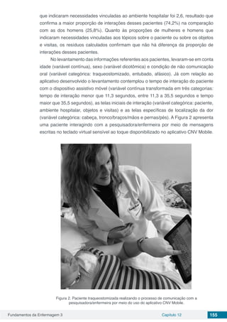 Fundamentos da Enfermagem 3 Capítulo 12 155
que indicaram necessidades vinculadas ao ambiente hospitalar foi 2,6, resultado que
confirma a maior proporção de interações desses pacientes (74,2%) na comparação
com as dos homens (25,8%). Quanto às proporções de mulheres e homens que
indicaram necessidades vinculadas aos tópicos sobre o paciente ou sobre os objetos
e visitas, os resíduos calculados confirmam que não há diferença da proporção de
interações desses pacientes.
No levantamento das informações referentes aos pacientes, levaram-se em conta
idade (variável contínua), sexo (variável dicotômica) e condição de não comunicação
oral (variável categórica: traqueostomizado, entubado, afásico). Já com relação ao
aplicativo desenvolvido o levantamento contemplou o tempo de interação do paciente
com o dispositivo assistivo móvel (variável contínua transformada em três categorias:
tempo de interação menor que 11,3 segundos, entre 11,3 a 35,5 segundos e tempo
maior que 35,5 segundos), as telas iniciais de interação (variável categórica: paciente,
ambiente hospitalar, objetos e visitas) e as telas específicas de localização da dor
(variável categórica: cabeça, tronco/braços/mãos e pernas/pés). A Figura 2 apresenta
uma paciente interagindo com a pesquisadora/enfermeira por meio de mensagens
escritas no teclado virtual sensível ao toque disponibilizado no aplicativo CNV Mobile.
Figura 2. Paciente traqueostomizada realizando o processo de comunicação com a
pesquisadora/enfermeira por meio do uso do aplicativo CNV Mobile.
 