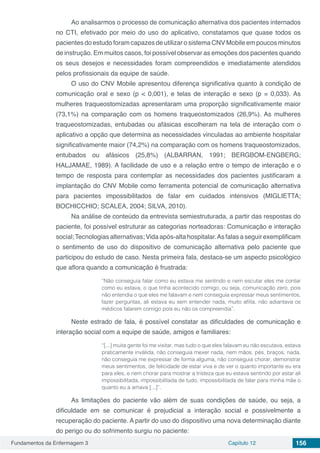 Fundamentos da Enfermagem 3 Capítulo 12 156
Ao analisarmos o processo de comunicação alternativa dos pacientes internados
no CTI, efetivado por meio do uso do aplicativo, constatamos que quase todos os
pacientes do estudo foram capazes de utilizar o sistema CNV Mobile em poucos minutos
de instrução. Em muitos casos, foi possível observar as emoções dos pacientes quando
os seus desejos e necessidades foram compreendidos e imediatamente atendidos
pelos profissionais da equipe de saúde.
O uso do CNV Mobile apresentou diferença significativa quanto à condição de
comunicação oral e sexo (p < 0,001), e telas de interação e sexo (p = 0,033). As
mulheres traqueostomizadas apresentaram uma proporção significativamente maior
(73,1%) na comparação com os homens traqueostomizados (26,9%). As mulheres
traqueostomizadas, entubadas ou afásicas escolheram na tela de interação com o
aplicativo a opção que determina as necessidades vinculadas ao ambiente hospitalar
significativamente maior (74,2%) na comparação com os homens traqueostomizados,
entubados ou afásicos (25,8%) (ALBARRAN, 1991; BERGBOM-ENGBERG;
HALJAMAE, 1989). A facilidade de uso e a relação entre o tempo de interação e o
tempo de resposta para contemplar as necessidades dos pacientes justificaram a
implantação do CNV Mobile como ferramenta potencial de comunicação alternativa
para pacientes impossibilitados de falar em cuidados intensivos (MIGLIETTA;
BOCHICCHIO; SCALEA, 2004; SILVA, 2010).
Na análise de conteúdo da entrevista semiestruturada, a partir das respostas do
paciente, foi possível estruturar as categorias norteadoras: Comunicação e interação
social;Tecnologiasalternativas;Vidaapós-altahospitalar.Asfalasaseguirexemplificam
o sentimento de uso do dispositivo de comunicação alternativa pelo paciente que
participou do estudo de caso. Nesta primeira fala, destaca-se um aspecto psicológico
que aflora quando a comunicação é frustrada:
“Não conseguia falar como eu estava me sentindo e nem escutar eles me contar
como eu estava, o que tinha acontecido comigo, ou seja, comunicação zero, pois
não entendia o que eles me falavam e nem conseguia expressar meus sentimentos,
fazer perguntas, ali estava eu sem entender nada, muito aflita, não adiantava os
médicos falarem comigo pois eu não os compreendia”.
Neste estrado de fala, é possível constatar as dificuldades de comunicação e
interação social com a equipe de saúde, amigos e familiares:
“[...] muita gente foi me visitar, mas tudo o que eles falavam eu não escutava, estava
praticamente inválida, não conseguia mexer nada, nem mãos, pés, braços, nada,
não conseguia me expressar de forma alguma, não conseguia chorar, demonstrar
meus sentimentos, de felicidade de estar viva e de ver o quanto importante eu era
para eles, e nem chorar para mostrar a tristeza que eu estava sentindo por estar ali
impossibilitada, impossibilitada de tudo, impossibilitada de falar para minha mãe o
quanto eu a amava [...]”.
As limitações do paciente vão além de suas condições de saúde, ou seja, a
dificuldade em se comunicar é prejudicial a interação social e possivelmente a
recuperação do paciente. A partir do uso do dispositivo uma nova determinação diante
do perigo ou do sofrimento surgiu no paciente:
 