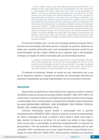 Fundamentos da Enfermagem 3 Capítulo 12 157
“[...] com o tablet, começou uma nova vida para mim e para minha família [...] no
começo foi difícil, pois ainda estava muito impossibilitada com meus movimentos
[...] ela segurava meu braço, mesmo para fazer riscos na tela de desenho do
tablet [...] no início eu não sabia para que aquilo servia, mas para mim, só o fato
de ela vir e eu me envolver com aquele equipamento, já era muito, mal sabia eu
que aquele tablet iria facilitar a minha vida e dos meus amigos e familiares [...] a
primeira palavra que desenhei na tela do desenho, foi a palavra mãe, foi aí então
que entendi para que servia aquele mine computador, para eu me expressar, e ali
nele comecei a me desenvolver, a vinda dela e do tablet, se tornou um motivo para
eu continuar lutando [...] o tablet me proporcionou tantas coisas boas, me deu tanta
esperança, me deu voz, permitiu que eu me expressasse e que eu soubesse o que
estava acontecendo comigo, ele me proporcionou vida naqueles momentos tão
sofridos, me permitiu dialogar com minha mãe, meus amigos, meus familiares, me
facilitou a maneira de eu falar com os médicos, proporcionando para eles e para
mim, uma nova maneira de dialogar, de saber como eu estava me sentindo o que
eu estava sentindo”.
Foi possível constatar que o uso de uma tecnologia assistiva favoreceu tanto o
processo de comunicação alternativa quanto a interação do paciente. Observou-se,
ainda, que o paciente demonstrou que a sua recuperação foi possível a partir do uso
desta tecnologia. Na fala a seguir verifica-se que o paciente, após a alta hospitalar,
conseguiu se adaptar às rotinas vivenciadas pelo uso da tecnologia assistiva:
“[...] depois de incansáveis e longos quatro meses e meio de internação (135 dias),
enfim a tão esperada alta, e junto com ela a preocupação de como eu iria me
comunicar com as pessoas, de como eu iria entende-las [...] consegui me adaptar
bem fazendo leitura labial, entendo quase tudo e quase todos, mas se hoje eu
estou aqui respondendo esse questionário, é por que o conheci o tablet [...]”.
O conteúdo da entrevista, limitado ao estudo de caso, demonstrou que o uso
de um dispositivo assistivo é favorável ao processo de comunicação alternativa de
pacientes hospitalizados que estão impossibilitados de se comunicarem oralmente.
DISCUSSÃO
Quase todos os pacientes em nosso estudo foram capazes de utilizar o sistema
CA Mobile em poucos minutos de instrução (COOK; HUSSEY, 1995; HAPP, 2001). Em
muitos casos, foi possível observar as emoções dos pacientes quando os seus desejos
e necessidades foram compreendidos e imediatamente atendidos pelos profissionais
de saúde (BEUKELMAN; MIRENDA, 1998; NUSSBAUM, 1998; ORDAHI; PADILHA;
SOUZA, 2007; RAMOS; BORTAGARAI, 2012).
Inúmeras intervenções podem facilitar a comunicação com o paciente
traqueostomizado (JOHNSON, 2007). Quando o paciente se encontra impossibilitado
de utilizar a linguagem de sinais ou gestos e leitura labial é válido incluir papel e
lápis, quadros de figuras ou de letras. Em um estudo que utilizou a lousa mágica
como recurso para a comunicação de pacientes laringectomizados no segundo dia
pós-operatório, 73% dos pacientes consideraram o recurso adequado para as suas
condições e 86% consideraram que a lousa mágica favoreceu a comunicação com a
equipe de saúde (MELLES; ZAGO, 2001). Outros estudos realizados com pacientes
 