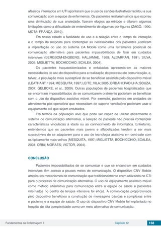 Fundamentos da Enfermagem 3 Capítulo 12 158
afásicos internados em UTI apontaram que o uso de cartões ilustrativos facilitou a sua
comunicação com a equipe de enfermeiros. Os pacientes relataram ainda que ocorreu
uma diminuição de sua ansiedade, fizeram elogios ao método e citaram algumas
limitações como a dificuldade de entendimento de algumas por figuras (ZAGO, 1990;
MOTA; FRANÇA, 2010).
Em nosso estudo a facilidade de uso e a relação entre o tempo de interação
e o tempo de resposta para contemplar as necessidades dos pacientes justificam
a implantação do uso do sistema CA Mobile como uma ferramenta potencial de
comunicação alternativa para pacientes impossibilitados de falar em cuidados
intensivos (BERGBOM-ENGBERG; HALJAMAE, 1989; ALBARRAN, 1991; SILVA,
2008; MIGLIETTA; BOCHICCHIO; SCALEA, 2004).
Os pacientes traqueostomizados e entubados apresentaram as maiores
necessidades de uso do dispositivo para a realização do processo de comunicação, e,
talvez, a população mais susceptível de se beneficiar assistida pelo dispositivo móvel
(LEATHART; 1994; MESQUITA; 1997; LEITE; VILA; 2005; ORDAHI; PADILHA; SOUZA,
2007; GELBCKE, et al., 2009). Outras populações de pacientes hospitalizados que
se encontram impossibilitados de se comunicarem oralmente poderiam se beneficiar
com o uso do dispositivo assistivo móvel. Por exemplo, pacientes em unidades de
atendimento pós-operatório que necessitam de suporte ventilatório poderiam usar o
equipamento até que sejam entubados.
Em termos da população alvo que pode ser capaz de utilizar eficazmente o
sistema de comunicação alternativa, a seleção do paciente não precisa contemplar
características vinculadas à idade ou ao conhecimento de informática. Entretanto,
entendemos que os pacientes mais jovens e alfabetizados tendem a ser mais
susceptíveis de se adaptarem para o uso de tecnologia assistiva em contraste com
os tipicamente mais velhos (MESQUITA, 1997; MIGLIETTA; BOCHICCHIO; SCALEA,
2004; ORIÁ; MORAES; VICTOR, 2004).
CONCLUSÃO
Pacientes impossibilitados de se comunicar e que se encontram em cuidados
intensivos têm acesso a poucos meios de comunicação. O dispositivo CNV Mobile
ampliou os mecanismos de comunicação que tradicionalmente eram utilizados no CTI
para o processo de comunicação alternativa. O uso de equipamento assistivo móvel
como método alternativo para comunicação entre a equipe de saúde e pacientes
internados no centro de terapia intensiva foi eficaz. A comunicação proporcionada
pelo dispositivo beneficiou a construção de mensagens básicas e complexas entre
o paciente e a equipe de saúde. O uso do dispositivo CNV Mobile foi implantado no
hospital de alta complexidade como um meio alternativo de comunicação.
 