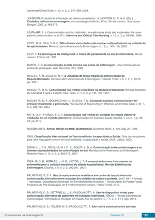 Fundamentos da Enfermagem 3 Capítulo 12 160
Advanced Critical Care, v. 12, n. 2, p. 247–258, 2001.
JOHNSON, K. Anatomia e fisiologia do sistema respiratório. In: MORTON, G. P. et al. (Org.).
Cuidados críticos de enfermagem: uma abordagem holística. 8ª ed. Rio de Janeiro: Guanabara
Koogan, 2007, p. 485-575.
LEATHART, A. J. Communication and so cialization: an exploratory study and explanation for nurse
patient communication in an ITU. Intensive and Critical Care Nursing, v. 10, n. 2, p. 93-104, 1994.
LEITE, M. A.; VILA, V. S. C. Dificuldades vivenciadas pela equipe multiprofissional na unidade de
terapia intensiva. Revista Latino-Americana de Enfermagem, v. 13, p. 145–150, 2005.
LEVY, P. As tecnologias da inteligência: o futuro do pensamento na era da informática. Rio de
Janeiro: Editora 34, 1993.
MATOS, S. S. A comunicação escrita através das ações de enfermagem: uma contribuição ao
ensino da graduação. Belo Horizonte (BH); 2000.
MELLES, A. M; ZAGO, M. M. F. A utilização da lousa mágica na comunicação do
traqueostomizado. Revista Latino-Americano de Enfermagem, Ribeirão Preto, v. 9, n. 1, p. 73-79,
jan. 2001.
MESQUITA, R. M. Comunicação não-verbal: relevância na atuação profissional. Revista Brasileira
de Educação Física e Esporte, São Paulo, v. 11, n. 2, p. 155-163, 1997.
MIGLIETTA, M. A.; BOCHICCHIO, G.; SCALEA, T. M. Computer-assisted communication for
critically ill patients: a pilot study. The Journal of Trauma Injury, Infection, and Critical Care, v. 57, n.
3, p. 488-493, 2004.
MOTA, G. P.; FRANÇA, F. C. V. Comunicação não verbal em unidade de terapia intensiva:
validação de um método alternativo. Comunicação em Ciências Saúde, Brasília, v. 21, n. 1, p. 39-
48, jul. 2010.
NUSSBAUM, B. Annual design awards: touchandtalk. Business Week, p, 101, May 25, 1998.
OMS. Classificação Internacional de Funcionalidade, Incapacidade e Saúde. Guia do principiante:
para uma linguagem comum de funcionalidade, incapacidade e saúde. OMS: Lisboa, 2005.
ORDAHI, L. F. B.; PADILHA, M. I. C. S.; SOUZA, L. N. A. Comunicação entre a enfermagem e os
clientes impossibilitados de comunicação verbal. Revista Latino-Americano de Enfermagem,
Ribeirão Preto, v. 15, n. 5, p. 965-972, 2007.
ORIÁ, M. O. B.; MORAES, L. M. P.; VICTOR, J. F. A comunicação como instrumento do
enfermeiro para o cuidado emocional do cliente hospitalizado. Revista Eletrônica de
Enfermagem, Goiânia, v. 6, n. 2, p. 292-297, 2004.
PALMEIRAS, G. B. A. Uso de equipamentos assistivos em centro de terapia intensiva:
comunicação alternativa entre a equipe de cuidados de saúde e paciente. 2013. 48 f. + Anexos
+ Apêndices. Dissertação (Mestrado em Envelhecimento Humano) – Universidade de Passo Fundo.
Programa de Pós-Graduação em Envelhecimento Humano, Passo Fundo, 2013.
PALMEIRAS, G. B.; BETTINELLI, L. A.; PASQUALOTTI, A. Uso de dispositivo móvel para
comunicação alternativa de pacientes em cuidados intensivos. RECIIS - Revista Eletrônica de
Comunicação, Informação & Inovação em Saúde, Rio de Janeiro, v. 7, n. 2, p. 1-13, ago. 2013.
PALMEIRAS, G. B.; PELZER, M. T.; PASQUALOTTI, A. Alternative communication and use
 