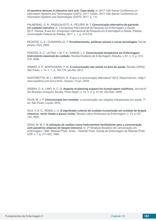 Fundamentos da Enfermagem 3 Capítulo 12 161
of assistive devices in intensive care unit: Case study. In: 2017 12th Iberian Conference on
Information Systems and Technologies (CISTI), 2017, Lisbon. 2017 12th Iberian Conference on
Information Systems and Technologies (CISTI), 2017. p. 1-6.
PALMEIRAS, G. B.; PASQUALOTTI, A.; PELZER, M. T. Comunicação alternativa de paciente
em cuidado intensivo. In: I Congresso Internacional de Pesquisa em Enfermagem e Saúde,
2017, Pelotas. Anais do I Congresso Internacional de Pesquisa em Enfermagem e Saúde. Pelotas:
Universidade Federal de Pelotas, 2017. v. 1. p. 213-216.
PEIXOTO, C. E.; CLAVAIROLLE, F. Envelhecimento, políticas sociais e novas tecnologias. Rio de
janeiro: FGV, 2005.
PONTES, A. C.; LEITAO, I. M. T. A.; RAMOS, I. C. Comunicação terapêutica em Enfermagem:
instrumento essencial do cuidado. Revista Brasileira de Enfermagem, Brasília, v. 61, n. 3, p. 312-
318, 2008.
RAMOS, A. P.; BORTAGARAI, F. M. A comunicação não-verbal na área da saúde. Revista CEFAC,
São Paulo, v. 14, n. 1, p. 164-170, jan./fev. 2012.
SARTORETTO, M. L.; BERSCH, R. O que é a comunicação alternativa? 2013. Disponível em: <http://
www.assistiva.com.br/ca.html>. Acesso: 13 jan. 2018.
SIEBRA, C. A.; LINO, N. C. Q. Aspects of planning support for human-agent coalitions. Journal of
the Brazilian Computer Society, Porto Alegre, v. 15, n. 4, p. 41-55, Oct./Dec. 2009.
SILVA, M. J. P. Comunicação tem remédio: a comunicação nas relações interpessoais em saúde. 7ª
ed. São Paulo: Loyola, 2010.
VILA, V. S. C.; ROSSI, L. A. O significado cultural do cuidado humanizado em unidade de terapia
intensiva: muito falado e pouco vivido. Revista Latino-Americana de Enfermagem, v. 10, p.137-
144, 2002.
ZAGO, M. M. F. A utilização de cartões como instrumentos facilitadores para a comunicação
com pacientes afásicos de terapia intensiva. In: 2º Simpósio Brasileiro de comunicação em
enfermagem, 1990, Ribeirão Preto. Anais... Ribeirão Preto: Escola de Enfermagem de Ribeirão Preto
USP, v. 1, p. 411-422, 1990.
 