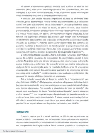 Fundamentos da Enfermagem 3 Capítulo 1 9
No estudo, a maioria nunca praticou atividade física e possui um estilo de vida
sedentário (90%). Além disso, foram diagnosticados 20% com obesidade, 30% com
sobrepeso e 30% com risco de sobrepeso. Estes diagnósticos sobre peso corporal
estão estritamente vinculados à alimentação desequilibrada.
A teoria de Jean Watson ressalta a importância do papel do enfermeiro como
educador, pois a desinformação reduz o controle do paciente sobre a sua situação de
saúde, bem como sua autonomia para o autocuidado(16)
, uma vez que este não possui
conhecimentos sobre o seu estado de saúde, os fatores de risco, seus cuidados
perioperatórios, favorecendo o medo pelo desconhecido e desenvolvimento ansiedade
e a recusa, muitas vezes, em aderir a um tratamento ou regime terapêutico. E isto
também fere os princípios propostos pela teoria de Jean Watson sobre humanização
do atendimento aos pacientes, pois se deixa de promover uma assistência adequada,
integral e de qualidade(17)
. Podendo assim não ter resolutividade dos problemas do
paciente, mantendo-o desconfortável no meio hospitalar, o que pode acarretar uma
série de desequilíbrios emocionais e físicos, tais como ansiedade, aumento da pressão
sanguínea, entre outros, alterando o prognóstico da recuperação do paciente(18)
.
O instrumento utilizado baseado na Teoria do Cuidado Humano de Jean Watson,
apesar de completo (abarcando as necessidades de ordem biopsicossocial), é muito
extenso. Na prática, seria uma barreira para adesão dos enfermeiros ao instrumento,
porque infelizmente, o enfermeiro não teria este tempo para realizar esta coleta de
dados de forma tão demorada, pois, na realidade do Brasil, ainda há uma grande
desproporção entre número de pacientes para quantitativo de enfermeiros, por mais
que exista uma resolução(19)
regulamentadora, o que acabaria os enfermeiros não
conseguindo atender a todos os pacientes em seu serviço.
Outra limitação encontrada ao longo do estudo foi o “engessamento” dos
diagnósticos da NANDA- I(5)
. Muitas vezes o paciente se adequava ao título diagnóstico,
bemcomoemsuadefinição,porémnãoseadequavaemsuascaracterísticasdefinidoras
e/ou fatores relacionados. Por exemplo: o diagnóstico de “risco de infecção”, não
possui entre seus fatores de risco a “hospitalização prolongada”, mesmo possuindo
muitos estudos(20-21)
que comprovam que a hospitalização prolongada aumenta em
muito a chance de um paciente ser infectado. E isto se estende a outros diagnósticos,
dificultando a caracterização de um problema que possui relevância, mas que não é
possível de ser enquadrado em um diagnóstico padronizado pela NANDA.
CONCLUSÃO
O estudo mostra que é possível identificar os déficits nas necessidades de
ordem biofísicas, como também nas necessidades ordem psicossocial e espiritual,
vislumbrando uma assistência mais adequada, individualizada e humanista ao paciente
em pré-operatório de cirurgia cardíaca. Desta maneira, possibilita a construção do
 