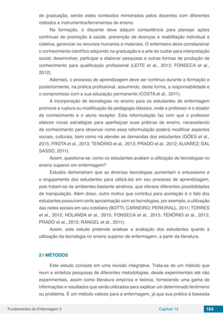 Fundamentos da Enfermagem 3 Capítulo 13 164
de graduação, sendo estes conteúdos ministrados pelos docentes com diferentes
métodos e instrumentos/ferramentas de ensino.
Na formação, o discente deve adquirir competência para planejar ações
contínuas de promoção à saúde, prevenção de doenças e reabilitação individual e
coletiva, gerenciar os recursos humanos e materiais. O enfermeiro deve correlacionar
o conhecimento científico adquirido na graduação e a arte do cuidar para interpretação
social; desenvolver, participar e elaborar pesquisas e outras formas de produção de
conhecimento para qualificação profissional (LEITE et al., 2013; FONSECA et al.,
2012).
Ademais, o processo de aprendizagem deve ser continuo durante a formação e
posteriormente, na prática profissional, assumindo, desta forma, a responsabilidade e
o compromisso com a sua educação permanente (COSTA et al., 2011).
A incorporação de tecnologias no ensino para os estudantes de enfermagem
promove a ruptura ou modificação da pedagogia clássica, onde o professor é o doador
de conhecimento e o aluno receptor. Esta reformulação faz com que o professor
elabore novas estratégias para aperfeiçoar suas práticas de ensino, necessitando
de conhecimento para observar como essa reformulação poderá modificar aspectos
sociais, culturais, bem como irá atender as demandas dos estudantes (GÓES et al.,
2015; FROTA et al., 2013; TENÓRIO et al., 2013; PRADO et al., 2012; ALVAREZ; DAL
SASSO, 2011).
Assim, questiona-se: como os estudantes avaliam a utilização de tecnologias no
ensino superior em enfermagem?
Estudos demonstram que as diversas tecnologias aumentam o entusiasmo e
o engajamento dos estudantes para utilizá-las em seu processo de aprendizagem,
pois tratam-se de ambientes bastante atrativos, que oferece diferentes possibilidades
de manipulação. Além disso, outro motivo que contribui para aceitação é o fato dos
estudantes possuírem certa aproximação com as tecnologias, por exemplo, a utilização
das redes sociais em seu cotidiano (BOTTI; CARNEIRO; PEREIRALL, 2011; TORRES
et al., 2012; HOLANDA et al., 2015; FONSECA et al., 2015; TENÓRIO et al., 2013;
PRADO et al., 2012; RANGEL et al., 2011).
Assim, este estudo pretende analisar a avaliação dos estudantes quanto à
utilização da tecnologia no ensino superior de enfermagem, a partir da literatura. 
2 | 	MÉTODOS
Este estudo consiste em uma revisão integrativa. Trata-se de um método que
reuni e sintetiza pesquisas de diferentes metodologias, desde experimentais até não
experimentais, assim como literatura empírica e teórica, fornecendo uma gama de
informações e resultados que serão utilizadas para explicar um determinado fenômeno
ou problema. É um método valioso para a enfermagem, já que sua prática é baseada
 