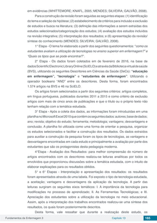 Fundamentos da Enfermagem 3 Capítulo 13 165
em evidências (WHITTEMORE; KNAFL, 2005; MENDES; SILVEIRA; GALVÃO, 2008).
Para a construção da revisão foram seguidas as seguintes etapas: (1) identificação
do tema e seleção da hipótese; (2) estabelecimento de critérios para inclusão e exclusão
de estudos e busca na literatura; (3) definição das informações a serem extraídas dos
estudos selecionados/categorização dos estudos; (4) avaliação dos estudos incluídos
na revisão integrativa; (5) interpretação dos resultados; e (6) apresentação da revisão/
síntese do conhecimento (MENDES; SILVEIRA; GALVÃO, 2008).
1° Etapa - O tema foi elaborado a partir dos seguintes questionamentos: “como os
estudantes avaliam a utilização de tecnologias no ensino superior em enfermagem?” e
“Quais os tipos que se pode encontrar?”.
2° Etapa - Os dados foram coletados em de fevereiro de 2016, na base de
dados Scientific Electronic LibraryOnline(SciELO) eatravésdaBibliotecavirtualdesaúde
(BVS), utilizando os seguintes Descritores em Ciências da Saúde (DeCs): “educação
em enfermagem”, “tecnologia” e “estudantes de enfermagem”. Utilizando o
operador booleano “AND” entre os descritores.  Desta forma, foram encontrados
1.574 artigos na BVS e 46 na SciELO.
Os artigos foram selecionados a partir dos seguintes critérios: artigos completos,
em língua portuguesa, publicados durantes 2011 a 2015 e como critério de exclusão
artigos com mais de cinco anos de publicações e que o título ou o próprio texto não
tenham relação com a temática estudada.
3° Etapa - Após a coleta dos dados, as informações foram introduzidas em uma
planilhanoMicrosoftExcel2010quecontémosseguintesdados:autores;basededados;
ano; revista; objetivo do estudo; ferramenta; metodologia; vantagens; desvantagens e
conclusão. A planilha foi utilizada como uma forma de orientar a pesquisa, organizar
os estudos selecionados e facilitar a construção dos resultados. Os dados extraídos
para auxiliar a construção da pesquisa foram os tipos de tecnologias, as vantagens e
desvantagens encontradas em cada estudo e principalmente a avaliação por parte dos
estudantes que são os protagonistas desta pedagogia moderna.
4°Etapa - Avaliação dos Resultados: para melhor compreensão do número de
artigos encontrados com os descritores realizou-se leituras analíticas por todos os
envolvidos que proporcionou discussões sobre a temática estudada, com o intuito de
elaborar explicações para os resultados obtidos.
5° e 6° Etapas - Interpretação e apresentação dos resultados: os resultados
foram apresentados através de uma tabela. Foi exposto o tipo de tecnologia estudada,
a aceitação; vantagens e desvantagens da aplicação da tecnologia. A partir das
leituras surgiram os seguintes eixos temáticos: I. A importância da tecnologia para
modificações no processo de aprendizado; II. As Ferramentas Tecnológicas; e III.
Apreciação dos estudantes sobre a utilização da tecnologia no meio educacional.
Assim, após a interpretação dos trabalhos encontrados realizou-se uma síntese dos
resultados, os quais foram posteriormente descritos.
Desta forma, vale ressaltar que durante a realização deste estudo, os
 