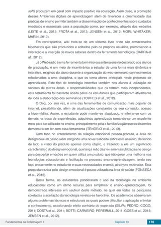 Fundamentos da Enfermagem 3 Capítulo 13 170
softs produzem em geral com impacto positivo na educação, Além disso, a promoção
desses Ambientes digitais de aprendizagem além de favorecer a dinamicidade das
práticas de ensino permite também a disseminação de conhecimentos sobre cuidados
imediatos e essenciais para a população como, por exemplo, através dos websites
(LEITE et al., 2013; FROTA et al., 2013; JENSEN et al., 2012; MORI; WHITAKER;
MARIN, 2013).
Em contrapartida, wiki trata-se de um sistema livre onde são armazenados
hipertextos que são produzidos e editados pelo os próprios usuários, promovendo a
interação e a inserção de novos saberes dentro da ferramenta tecnológica (BARRA et
al., 2012). 	
Já o Web rádio é uma ferramenta bem interessante no ensino destinado aos alunos
de graduação, é um meio de incentivá-los a estudar de uma forma mais dinâmica e
interativa, exigindo do aluno durante a organização do web-seminário conhecimentos
relacionados a uma disciplina, o que os torna atores principais neste processo de
aprendizado. Este tipo de tecnologia incentiva também nos alunos à utilização de
saberes de outras áreas, e responsabilidades que os tornam mais independentes,
esta ferramenta foi bastante aceita pelos os estudantes que participaram ativamente
de toda a elaboração dos seminários (TORRES et al., 2012).
O blog, por sua vez, é uma das ferramentas de comunicação mais popular da
internet, possibilitando, além de atualizações constantes de seu conteúdo, acesso
a hipermídias. Assim, o estudante pode manter-se atualizado, e inteirar-se com os
demais na troca de experiências, adquirindo aprendizado tornando-se um excelente
meio para ser utilizado no ensino, principalmente pela a familiarização que os discentes
demonstraram ter com essa ferramenta (TENÓRIO et al., 2013).
Com foco no entendimento da relação emocional pessoa-produto, a área do
design deu um passo além atingindo uma nova realidade sobre este assunto, deixando
de lado a visão do produto apenas como objeto, e trazendo a ele um significado
característico do design emocional, que lança mão das ferramentas utilizadas no design
para despertar emoções em quem utiliza um produto, que irão gerar uma melhoria nas
tecnologias educacionais e facilitação no processo ensino-aprendizagem, tendo seu
foco unicamente no estudante e suas necessidades e sendo atrativo e motivador. Esta
proposta trazida pelo design emocional é pouco utilizada na área de saúde (FONSECA
et al., 2015).
Desta forma, os estudantes ponderaram o uso da tecnologia no ambiente
educacional como  um ótimo recurso para simplificar o ensino-aprendizagem, foi
demonstrado interesse em usufruir deste método, na qual em todas as pesquisas
coletadas a aceitação da tecnologia revelou-se favorável. Os acadêmicos observaram
alguns problemas técnicos e estruturais os quais podem dificultar a aplicação e limitar
o conhecimento, ocasionando efeito contrário do esperado (SILVA; PEDRO; COGO,
2011; COSTA et al., 2011; BOTTI; CARNEIRO; PEREIRALL, 2011; GÓES et al., 2015;
JENSEN et al., 2012).
 