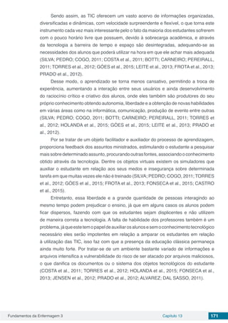 Fundamentos da Enfermagem 3 Capítulo 13 171
Sendo assim, as TIC oferecem um vasto acervo de informações organizadas,
diversificadas e dinâmicas, com velocidade surpreendente e flexível, o que torna este
instrumento cada vez mais interessante pelo o fato da maioria dos estudantes sofrerem
com o pouco horário livre que possuem, devido à sobrecarga acadêmica, e através
da tecnologia a barreira de tempo e espaço são desintegradas, adequando-se as
necessidades dos alunos que poderá utilizar na hora em que ele achar mais adequada
(SILVA; PEDRO; COGO, 2011; COSTA et al., 2011; BOTTI; CARNEIRO; PEREIRALL,
2011; TORRES et al., 2012; GÓES et al., 2015; LEITE et al., 2013; FROTA et al., 2013;
PRADO et al., 2012).
Desse modo, o aprendizado se torna menos cansativo, permitindo a troca de
experiência, aumentando a interação entre seus usuários e ainda desenvolvimento
do raciocínio crítico e criativo dos alunos, onde eles também são produtores do seu
próprio conhecimento obtendo autonomia, liberdade e a obtenção de novas habilidades
em várias áreas como na informática, comunicação, produção de evento entre outras
(SILVA; PEDRO; COGO, 2011; BOTTI; CARNEIRO; PEREIRALL, 2011; TORRES et
al., 2012; HOLANDA et al., 2015; GÓES et al., 2015; LEITE et al., 2013; PRADO et
al., 2012).
Por se tratar de um objeto facilitador e auxiliador do processo de aprendizagem,
proporciona feedback dos assuntos ministrados, estimulando o estudante a pesquisar
maissobredeterminadoassunto,procurandooutrasfontes,associandooconhecimento
obtido através da tecnologia. Dentre os objetos virtuais existem os simuladores que
auxiliar o estudante em relação aos seus medos e insegurança sobre determinada
tarefa em que muitas vezes ele não é treinado (SILVA; PEDRO; COGO, 2011; TORRES
et al., 2012; GÓES et al., 2015; FROTA et al., 2013; FONSECA et al., 2015; CASTRO
et al., 2015).
Entretanto, essa liberdade e a grande quantidade de pessoas interagindo ao
mesmo tempo podem prejudicar o ensino, já que em alguns casos os alunos podem
ficar dispersos, fazendo com que os estudantes sejam displicentes e não utilizem
de maneira correta a tecnologia. A falta de habilidade dos professores também é um
problema,jáqueestetemopapeldeauxiliarosalunosesemoconhecimentotecnológico
necessário eles serão impotentes em relação a amparar os estudantes em relação
à utilização das TIC, isso faz com que a presença da educação clássica permaneça
ainda muito forte. Por tratar-se de um ambiente bastante variado de informações e
arquivos intensifica a vulnerabilidade do risco de ser atacado por arquivos maliciosos,
o que danifica os documentos ou o sistema dos objetos tecnológicos do estudante
(COSTA et al., 2011; TORRES et al., 2012; HOLANDA et al., 2015; FONSECA et al.,
2013; JENSEN et al., 2012; PRADO et al., 2012; ALVAREZ; DAL SASSO, 2011).
 