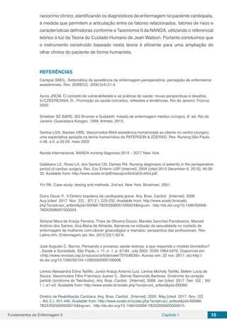Fundamentos da Enfermagem 3 Capítulo 1 10
raciocínio clínico, identificando os diagnósticos de enfermagem no paciente cardiopata,
à medida que permitem a articulação entre os fatores relacionados, fatores de risco e
características definidoras conforme a Taxonomia II da NANDA, utilizando o referencial
teórico à luz da Teoria do Cuidado Humano de Jean Watson. Portanto concluímos que
o instrumento construído baseado nesta teoria é eficiente para uma ampliação do
olhar clínico do paciente de forma humanista.
REFERÊNCIAS
Campos SMCL. Sistemática da assistência da enfermagem perioperatória: percepção de enfermeiros
assistenciais. Rev. SOBECC. 2000;5(4):21-5
Ayres JRCM. O conceito de vulnerabilidade e as práticas de saúde: novas perspectivas e desafios.
In:CZEERESNIA, D., Promoção da saúde:conceitos, reflexões e tendências, Rio de Janeiro: Fiocruz,
2003.
Smeltzer SC BARE, BG Brunner e Suddarth: tratado de enfermagem médico cirúrgico. 8. ed. Rio de
Janeiro: Guanabara Koogan, 1999; Artmed, 2015.
Santos LGS, Backes VMS, Vasconcelos MAA assistência humanizada ao cliente no centro cirúrgico:
uma expectativa apoiada na teoria humanística de PATERSON & ZDERAD. Rev. Nursing,São Paulo,
n.48, a.5, p.25-29, maio 2002
Nanda Internacional. NANDA nursing diagnosis 2015 – 2017 New York
Galdeano LE, Rossi LA, dos Santos CB, Dantas RA. Nursing diagnoses of patients in the perioperative
period of cardiac surgery. Rev. Esc Enferm USP [internet]. 2004 [cited 2015 December 6, 2015]; 40:26-
33. Available from: http://www.scielo.br/pdf/reeusp/v40nl/a03v40nl.pdf.
Yin RK. Case study: desing and methods. 2nd ed. New York: Bookman, 2001.
Dutra Oscar P.. II Diretriz brasileira de cardiopatia grave. Arq. Bras. Cardiol.  [Internet]. 2006 
Aug [cited  2017  Nov  22] ;  87( 2 ): 223-232. Available from: http://www.scielo.br/scielo.
php?script=sci_arttext&pid=S0066-782X2006001500024&lng=en.  http://dx.doi.org/10.1590/S0066-
782X2006001500024.
Simone Mara de Araújo Ferreira, Thais de Oliveira Gozzo, Marislei Sanches Panobianco, Manoel
Antônio dos Santos, Ana Maria de Almeida. Barreiras na inclusão da sexualidade no cuidado de
enfermagem de mulheres com câncer ginecológico e mamário: perspectiva das profissionais. Rev.
Latino-Am. Enfermagem jan.-fev. 2015;23(1):82-9.
José Augusto C. Barros. Pensando o processo saúde doença: a que responde o modelo biomédico?
. Saúde e Sociedade, São Paulo, v. 11, n. 1, p. 67-84 , july 2002. ISSN 1984-0470. Disponível em:
<http://www.revistas.usp.br/sausoc/article/view/7070/8539>. Acesso em: 22 nov. 2017. doi:http://
dx.doi.org/10.1590/S0104-12902002000100008.
Lemos Alessandra Edna Teófilo, Junior Araújo Antonio Luiz, Lemos Michely Teófilo, Belém Lucia de
Souza, Vasconcelos Filho Francisco Juarez C., Barros Raimundo Barbosa. Síndrome do coração
partido (síndrome de Takotsubo). Arq. Bras. Cardiol.  [Internet]. 2008  Jan [cited  2017  Dec  03] ;  90(
1 ): e1-e3. Available from: http://www.scielo.br/scielo.php?script=sci_arttext&pid=S0066-
Diretriz de Reabilitação Cardíaca. Arq. Bras. Cardiol.  [Internet]. 2005  May [cited  2017  Nov  22]
;  84( 5 ): 431-440. Available from: http://www.scielo.br/scielo.php?script=sci_arttext&pid=S0066-
782X2005000500015&lng=en.  http://dx.doi.org/10.1590/S0066-782X2005000500015.
 