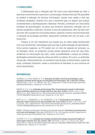 Fundamentos da Enfermagem 3 Capítulo 13 172
4 | 	CONCLUSÃO
A Globalização traz a utilização das TIC como nova oportunidade de obter e
aprimorar conhecimentos e promover a comunicação. O desenrolar das TIC possibilita
ao público a obtenção de diversas informações, acesso mais rápido e fácil aos
conteúdos desejados, fazendo com que o estudante seja um alguém que busque
constantemente o aperfeiçoamento intelectual. Portanto, constituem um instrumento
facilitador da aprendizagem, ao passo que fornecem autonomia, interação com os
demais estudantes e docentes, favorece a troca de experiências, além de fazer com
que este, tão ocupado em suas tarefas diárias, organize o horário mais favorável para
a utilização da tecnologia escolhida, absorvendo conteúdo sem sair de casa, e em
tempo real.
Todavia, é de real importância que aquele que as utiliza esteja familiarizado
com suas ferramentas, metodologia para que haja a potencialização do aprendizado.
Como pontos negativos, as TIC podem ser um meio de depósito de conteúdo, ou
de distração. Ainda, os ambientes virtuais podem apresentar erros em seus links,
problemas na estruturação dos sites, maior susceptibilidade a ataque de hackers,
danificação e perda dos arquivos salvos por falha no sistema. Em suma, os ambientes
virtuais são, indiscutivelmente, um excelente meio de obter conhecimentos, a partir de
aulas, conteúdos dinâmicos, vastos e promotores de liberdade no que concerne ao
ensino-aprendizado.
REFERÊNCIAS
ALVAREZ, A. G.; DAL SASSO, G. T. M. Aplicação de objeto virtual de aprendizagem, para
avaliação simulada de dor aguda, em estudantes de enfermagem. Rev. Latino-Am. Enferm.
Ribeirão Preto, v. 19, n. 2, p. 229-237, abr., 2011. Disponível em: <http://www.revistas.usp.br/rlae/
article/view/4310/5521>. Acesso em: 21 fev. 2017.
BARRA, D. C. C. et al. Avaliação da tecnologia Wiki: ferramenta para acesso à informação
sobre ventilação mecânica em Terapia Intensiva. Rev. Bras. Enferm. Brasília, v. 65, n. 3, p.
466-473, jun., 2012. Disponível em: <http://www.scielo.br/scielo.php?script=sci_arttext&pid=S0034-
71672012000300011&lng=en&nrm=iso>. Acesso em: 21 fev. 2017.
BOTTI, N. C. L.; CARNEIRO, A. L. M.; PEREIRALL, C. B. S. Construção de um software
educativo sobre transtornos da personalidade. Rev. bras. Enferm. Brasília, v. 64, n. 6, p. 1161-
6, nov./dez., 2011. Disponível em: <http://www.scielo.br/scielo.php?script=sci_arttext&pid=S0034-
71672011000600026&lng=en&nrm=iso>. Acesso em: 21 fev. 2017.
BRASIL. Ministério da Educação. Secretaria de Educação Superior. Diretrizes Curriculares para
os Cursos de Graduação. Resolução CNE/CES N° 3, de 7 de novembro de 2001. Disponível em:
<http://www.mec.gov.br/sesu/diretriz.htm>. Acesso em: 21 fev. 2017.
CASTRO, F. S. F. et al. Avaliação da interação estudante-tecnologia educacional digital em
enfermagem neonatal. Rev. Esc. Enferm. USP. São Paulo, v. 49, n. 1, p. 114-121, fev., 2015.
Disponível em: <http://www.scielo.br/scielo.php?script=sci_arttext&pid=S0080-62342015000100114&ln
g=en&nrm=iso>. Acesso em: 21 fev. 2017.
 